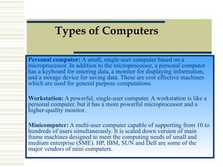 Types of Computers Personal computer:  A small, single-user computer based on a microprocessor. In addition to the microprocessor, a personal computer has a keyboard for entering data, a monitor for displaying information, and a storage device for saving data. These are cost effective machines which are used for general purpose computations.  Workstation:  A powerful, single-user computer. A workstation is like a personal computer, but it has a more powerful microprocessor and a higher-quality monitor.  Minicomputer:  A multi-user computer capable of supporting from 10 to hundreds of users simultaneously. It is scaled down version of main frame machines designed to meet the computing needs of small and medium enterprise (SME). HP, IBM, SUN and Dell are some of the major vendors of mini computers.  