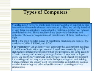 Types of Computers Mainframe:  A powerful multi-user computer capable of supporting many hundreds or thousands of users simultaneously. They are usually installed in very large organizations such as banks, meteorological office, defense establishments etc. These machines have proprietary hardware and software. The cost of acquisition and maintenance of these machines are high.  IBM is the most popular maker of mainframe machines and some of the models are 3090, ES/9000, and S/390 Supercomputer:  An extremely fast computer that can perform hundreds of millions of instructions per second. It works on massively parallel architectures interconnecting more than one processor, has large quantity of main memory and secondary storage devices. It supports multiple users, use proprietary hardware and software, need special environment for working and are very expensive in both procuring and maintaining. Supercomputers are usually used for complicated computations such as weather forecasting and other scientific research requiring massive calculations.  
