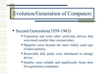 Evolution/Generation of Computers Second Generation(1959-1963) Transistors and some other solid-state devices that were much smaller than vacuum tubes. Magnetic cores became the most widely used type of main memory. Removable disk packs were introduced as storage device. Smaller, more reliable and significantly faster than first-generation computers. 