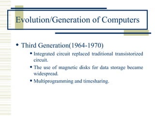 Evolution/Generation of Computers Third Generation(1964-1970) Integrated circuit replaced traditional transistorized circuit. The use of magnetic disks for data storage became widespread. Multiprogramming and timesharing. 