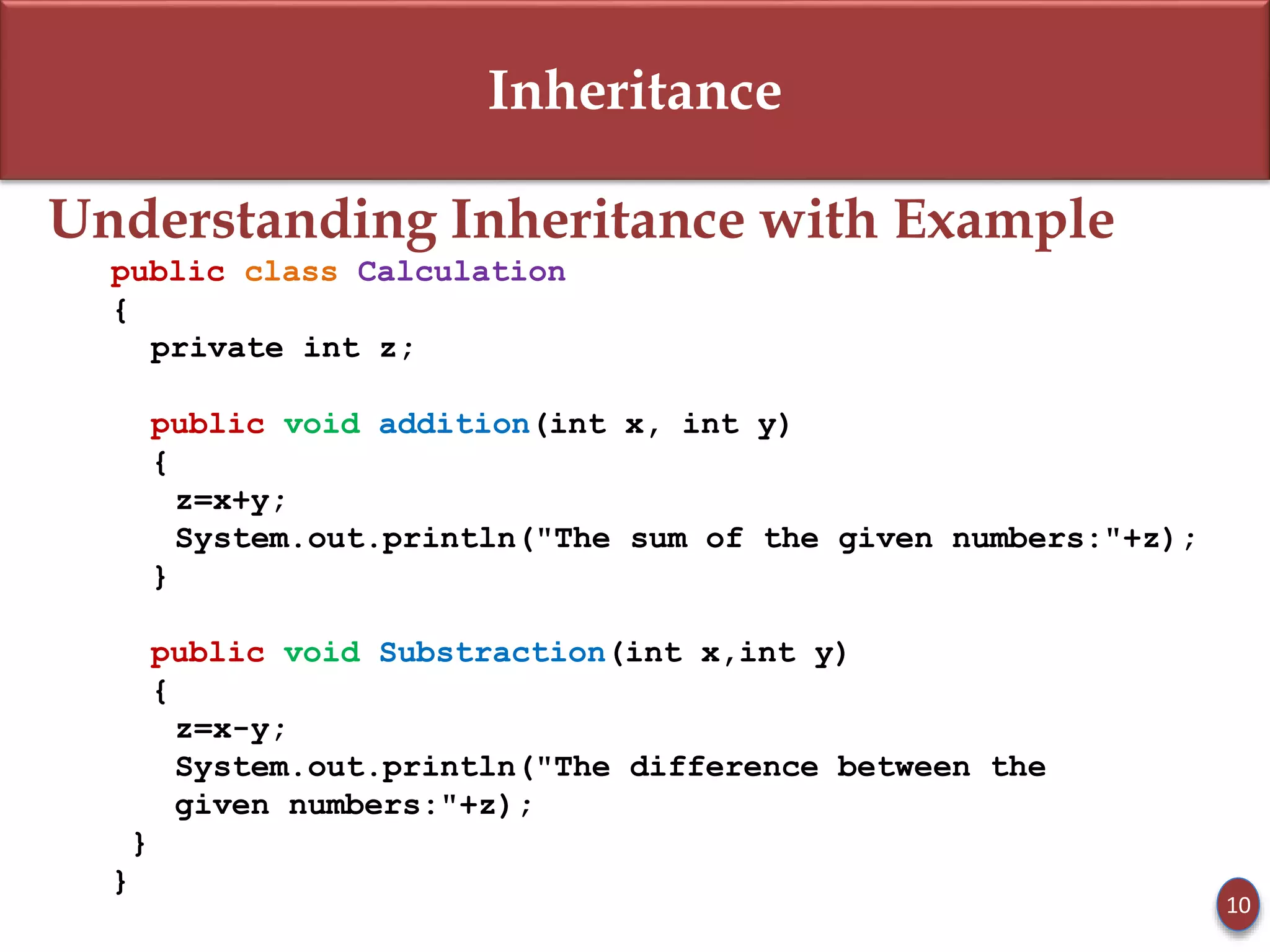 Inheritance
Understanding Inheritance with Example
public class Calculation
{
private int z;
public void addition(int x, int y)
{
z=x+y;
System.out.println("The sum of the given numbers:"+z);
}
public void Substraction(int x,int y)
{
z=x-y;
System.out.println("The difference between the
given numbers:"+z);
}
}
10
 