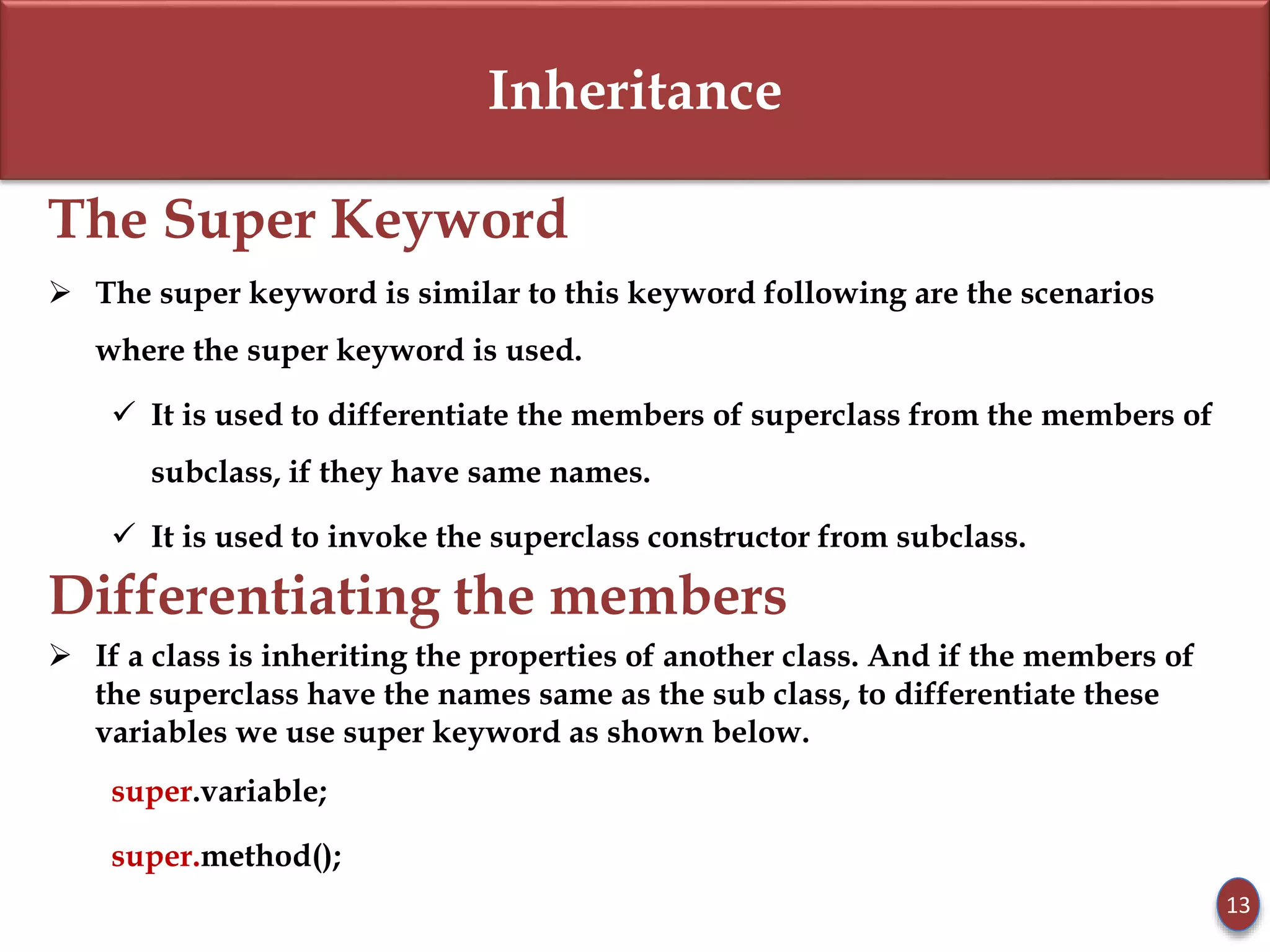 Inheritance
The Super Keyword
 The super keyword is similar to this keyword following are the scenarios
where the super keyword is used.
 It is used to differentiate the members of superclass from the members of
subclass, if they have same names.
 It is used to invoke the superclass constructor from subclass.
Differentiating the members
 If a class is inheriting the properties of another class. And if the members of
the superclass have the names same as the sub class, to differentiate these
variables we use super keyword as shown below.
super.variable;
super.method();
13
 