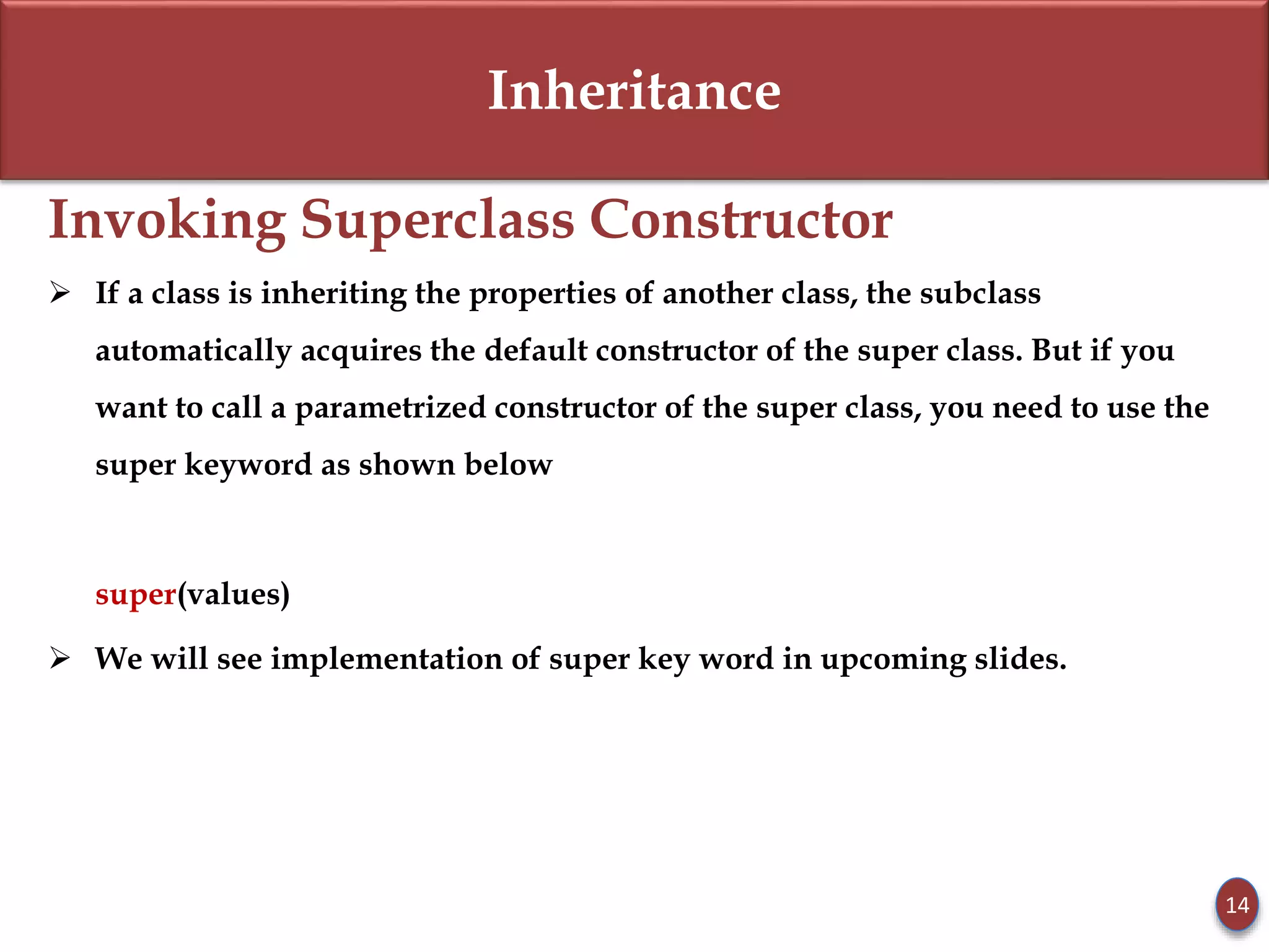 Inheritance
Invoking Superclass Constructor
 If a class is inheriting the properties of another class, the subclass
automatically acquires the default constructor of the super class. But if you
want to call a parametrized constructor of the super class, you need to use the
super keyword as shown below
super(values)
 We will see implementation of super key word in upcoming slides.
14
 