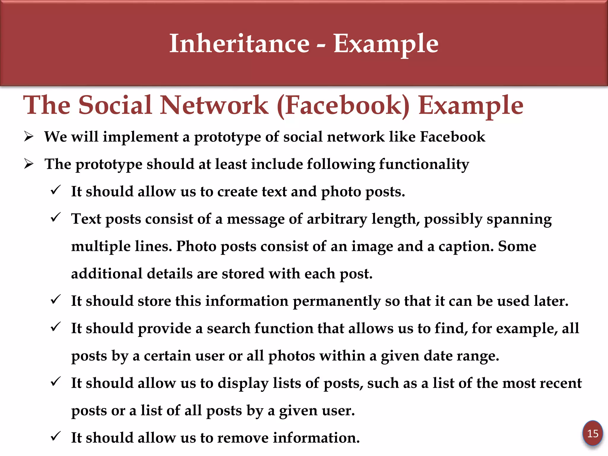 Inheritance - Example
The Social Network (Facebook) Example
 We will implement a prototype of social network like Facebook
 The prototype should at least include following functionality
 It should allow us to create text and photo posts.
 Text posts consist of a message of arbitrary length, possibly spanning
multiple lines. Photo posts consist of an image and a caption. Some
additional details are stored with each post.
 It should store this information permanently so that it can be used later.
 It should provide a search function that allows us to find, for example, all
posts by a certain user or all photos within a given date range.
 It should allow us to display lists of posts, such as a list of the most recent
posts or a list of all posts by a given user.
 It should allow us to remove information. 15
 