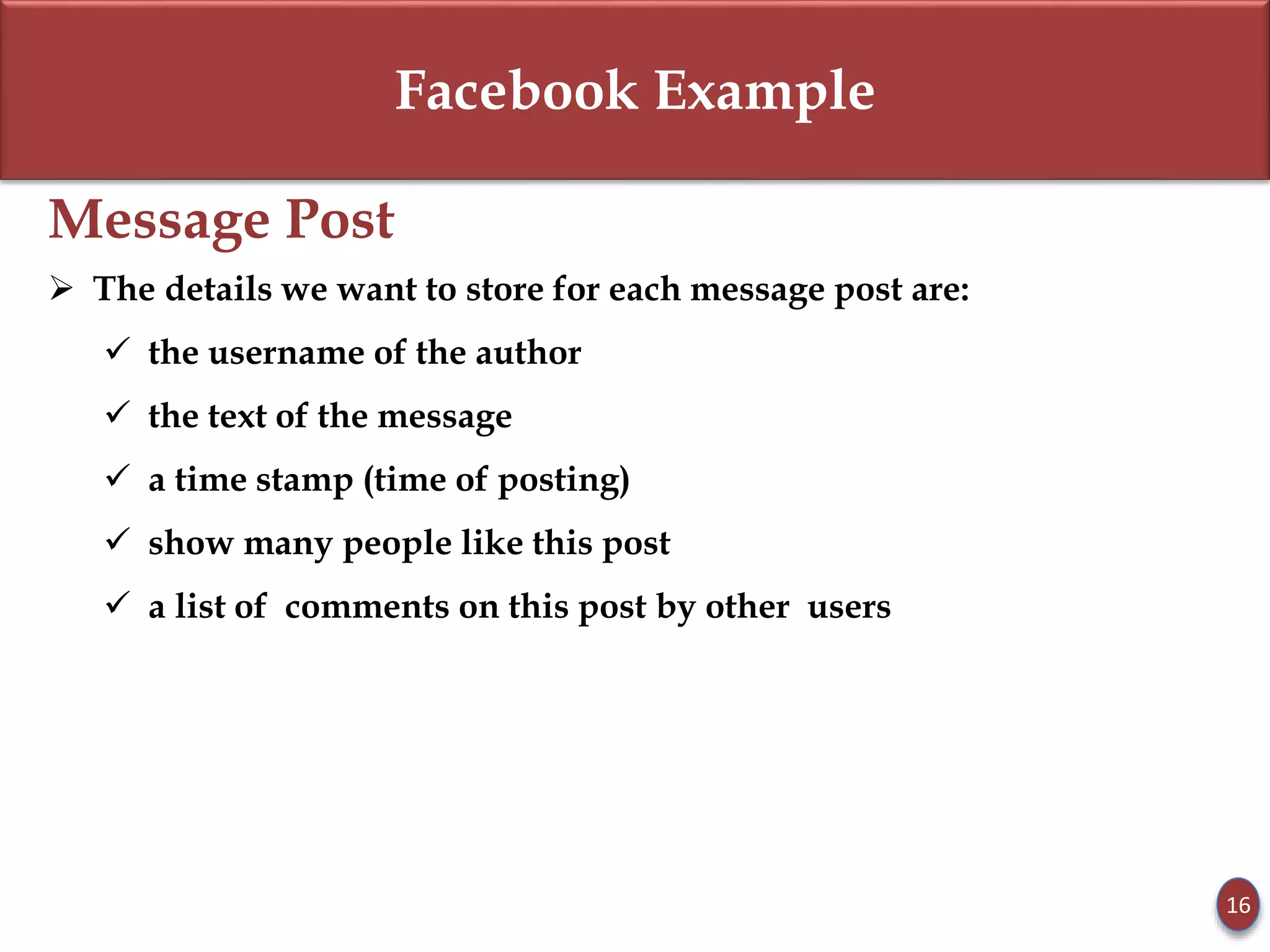Facebook Example
Message Post
 The details we want to store for each message post are:
 the username of the author
 the text of the message
 a time stamp (time of posting)
 show many people like this post
 a list of comments on this post by other users
16
 