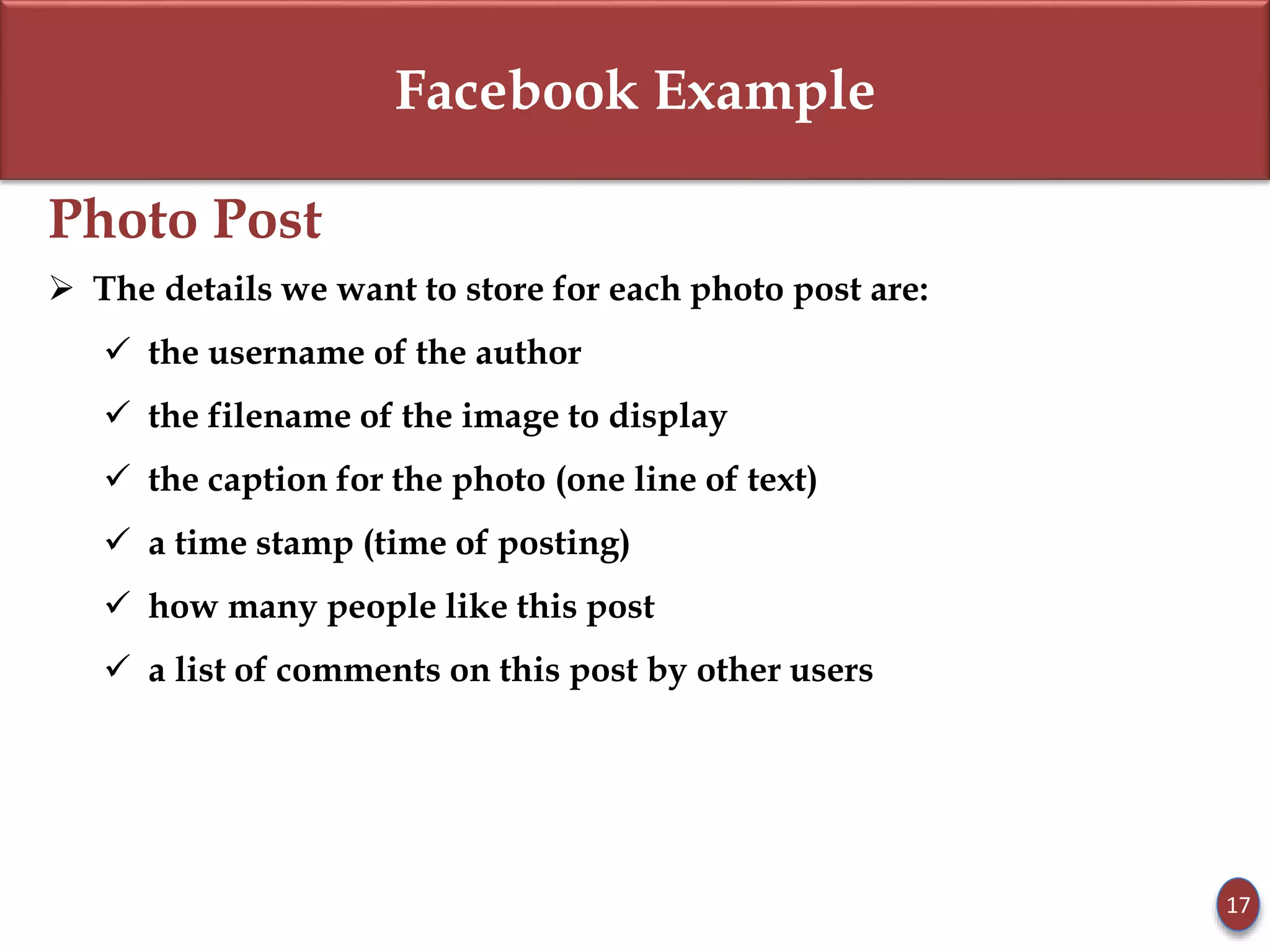 Facebook Example
Photo Post
 The details we want to store for each photo post are:
 the username of the author
 the filename of the image to display
 the caption for the photo (one line of text)
 a time stamp (time of posting)
 how many people like this post
 a list of comments on this post by other users
17
 