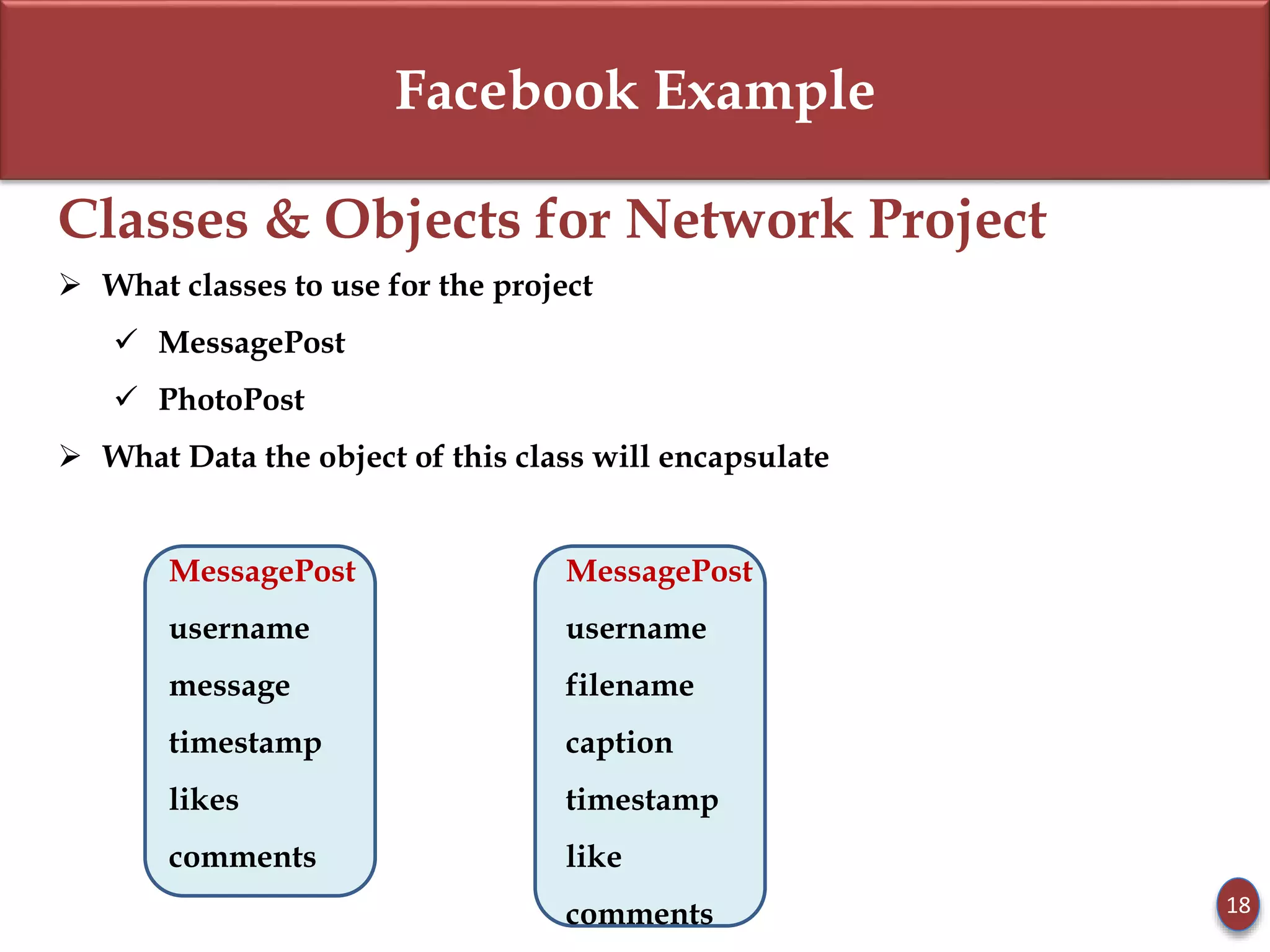 Facebook Example
Classes & Objects for Network Project
 What classes to use for the project
 MessagePost
 PhotoPost
 What Data the object of this class will encapsulate
MessagePost MessagePost
username username
message filename
timestamp caption
likes timestamp
comments like
comments 18
 