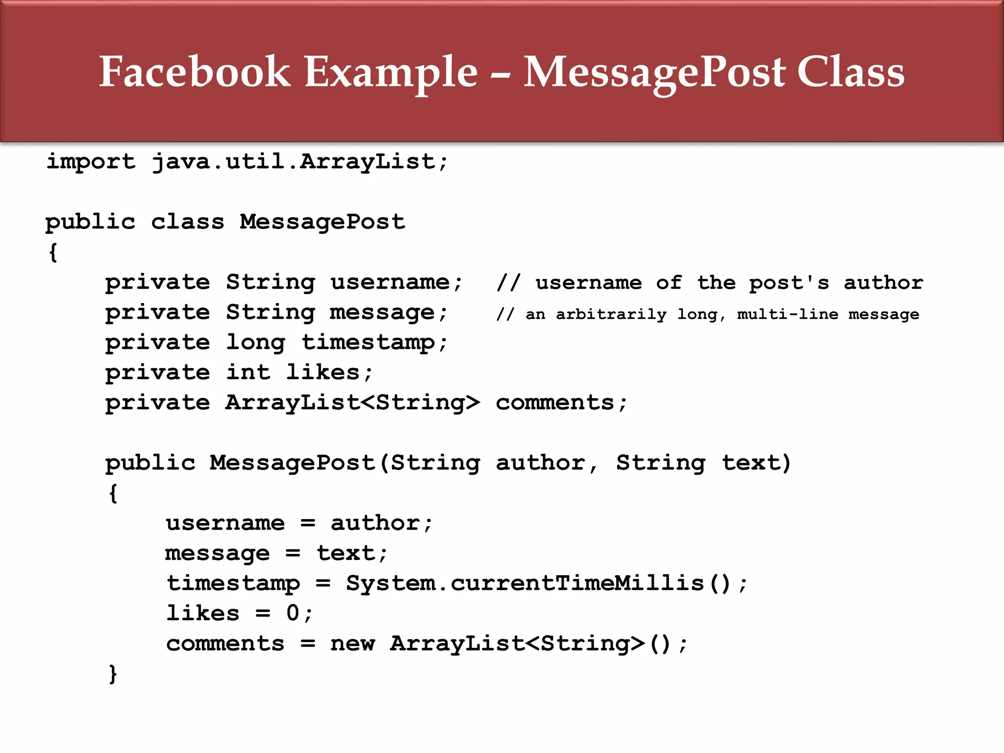 Facebook Example – MessagePost Class
import java.util.ArrayList;
public class MessagePost
{
private String username; // username of the post's author
private String message; // an arbitrarily long, multi-line message
private long timestamp;
private int likes;
private ArrayList<String> comments;
public MessagePost(String author, String text)
{
username = author;
message = text;
timestamp = System.currentTimeMillis();
likes = 0;
comments = new ArrayList<String>();
}
 