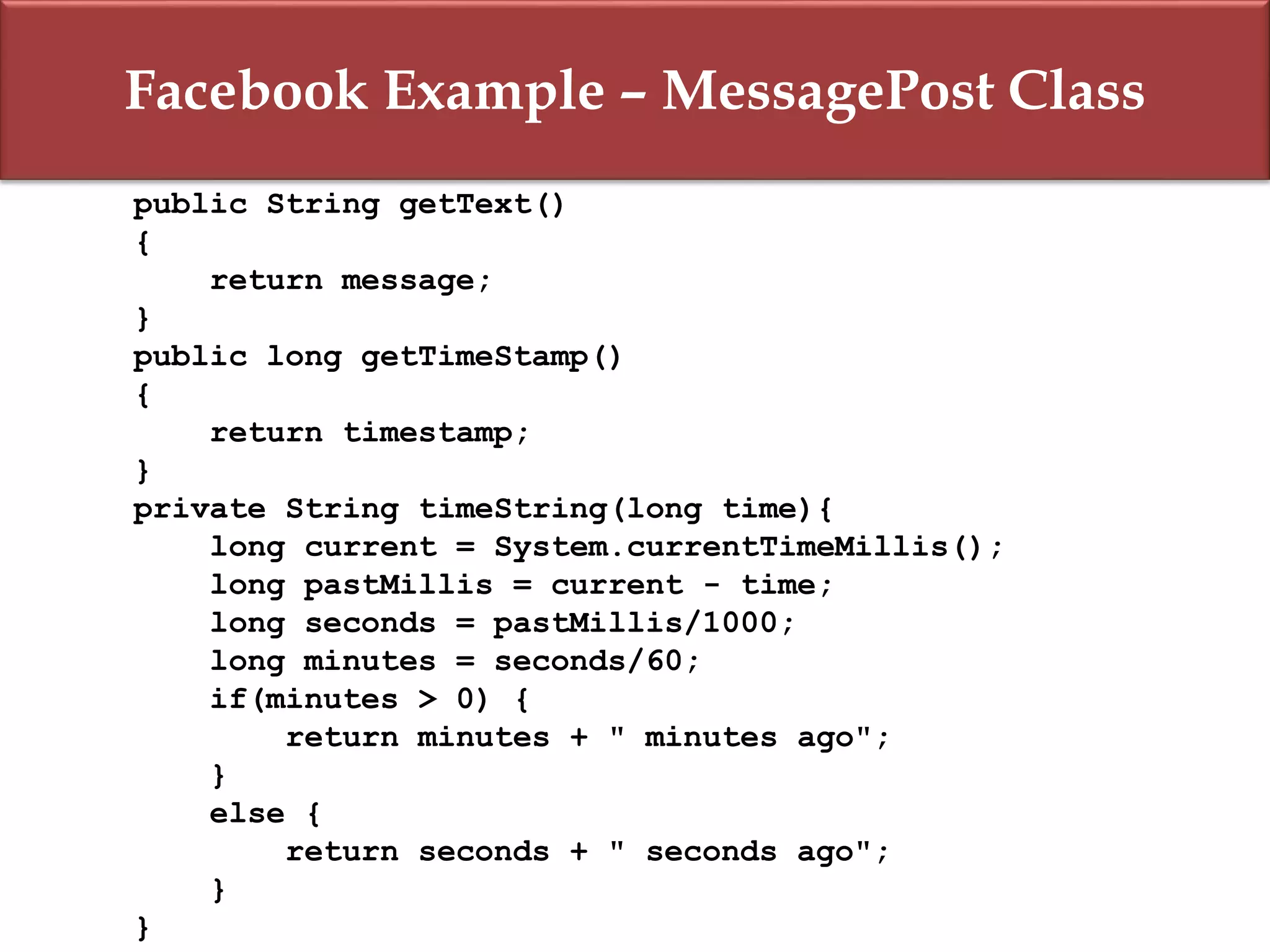 Facebook Example – MessagePost Class
public String getText()
{
return message;
}
public long getTimeStamp()
{
return timestamp;
}
private String timeString(long time){
long current = System.currentTimeMillis();
long pastMillis = current - time;
long seconds = pastMillis/1000;
long minutes = seconds/60;
if(minutes > 0) {
return minutes + " minutes ago";
}
else {
return seconds + " seconds ago";
}
}
 