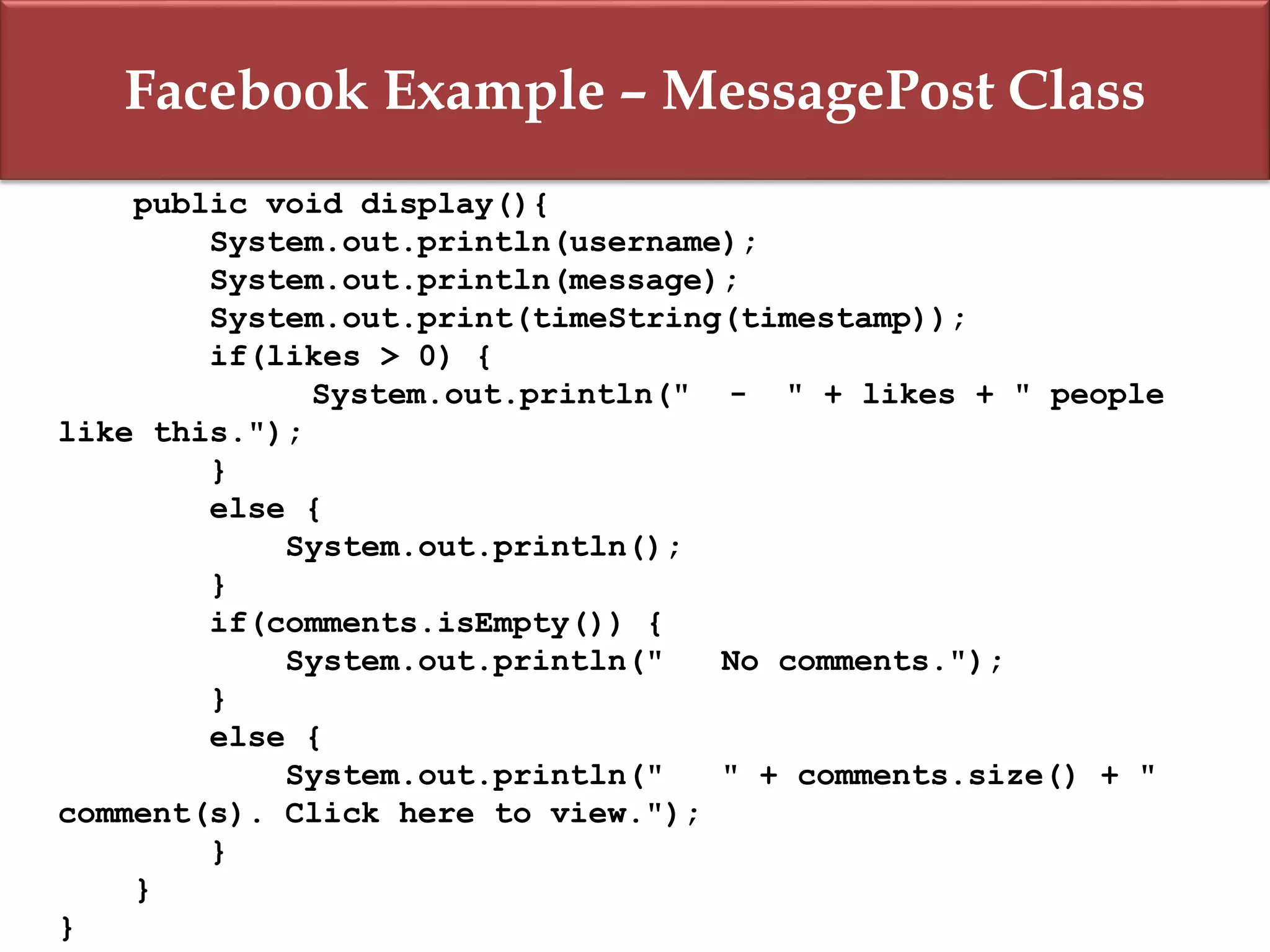 Facebook Example – MessagePost Class
public void display(){
System.out.println(username);
System.out.println(message);
System.out.print(timeString(timestamp));
if(likes > 0) {
System.out.println(" - " + likes + " people
like this.");
}
else {
System.out.println();
}
if(comments.isEmpty()) {
System.out.println(" No comments.");
}
else {
System.out.println(" " + comments.size() + "
comment(s). Click here to view.");
}
}
}
 