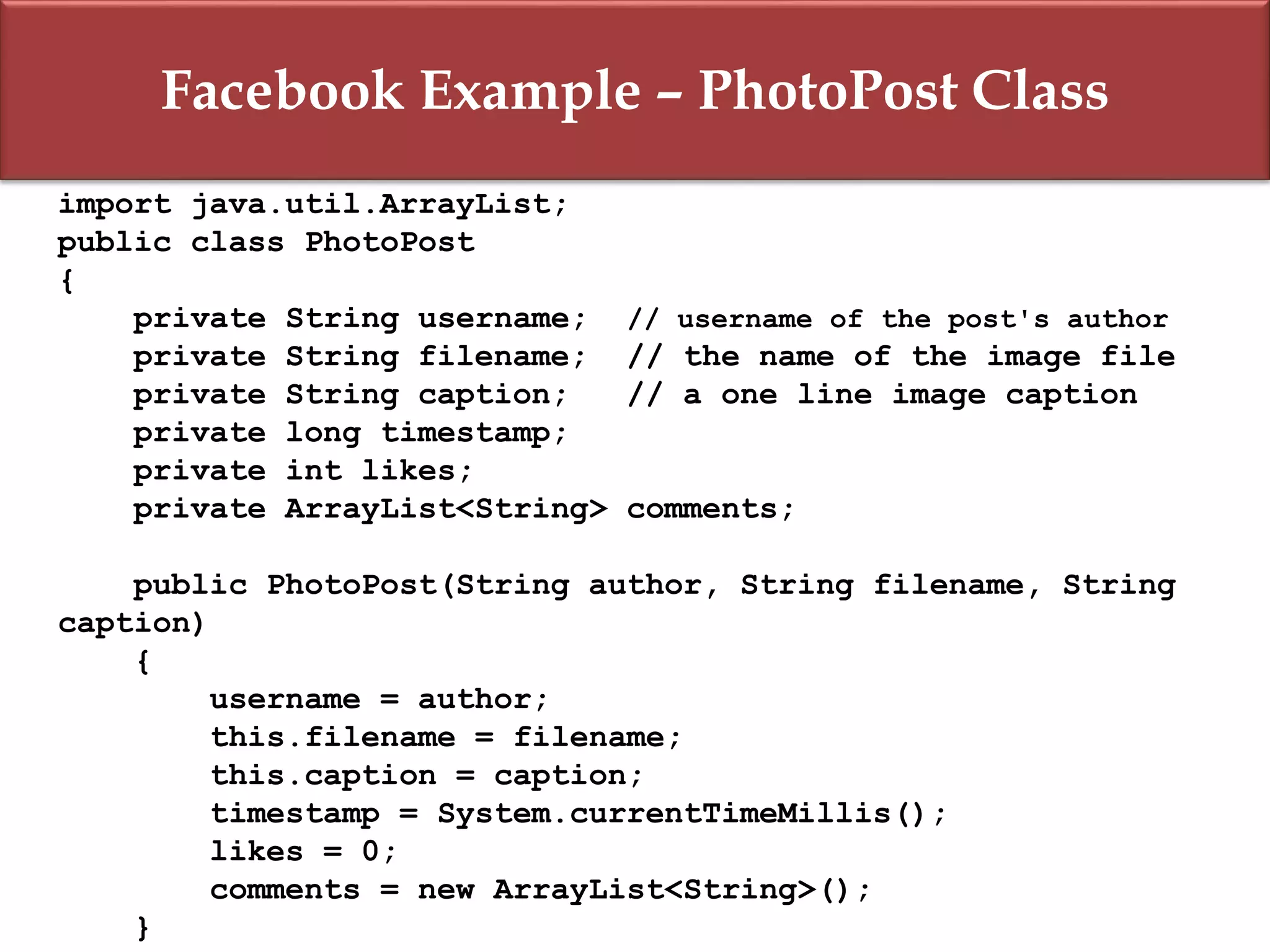 Facebook Example – PhotoPost Class
import java.util.ArrayList;
public class PhotoPost
{
private String username; // username of the post's author
private String filename; // the name of the image file
private String caption; // a one line image caption
private long timestamp;
private int likes;
private ArrayList<String> comments;
public PhotoPost(String author, String filename, String
caption)
{
username = author;
this.filename = filename;
this.caption = caption;
timestamp = System.currentTimeMillis();
likes = 0;
comments = new ArrayList<String>();
}
 