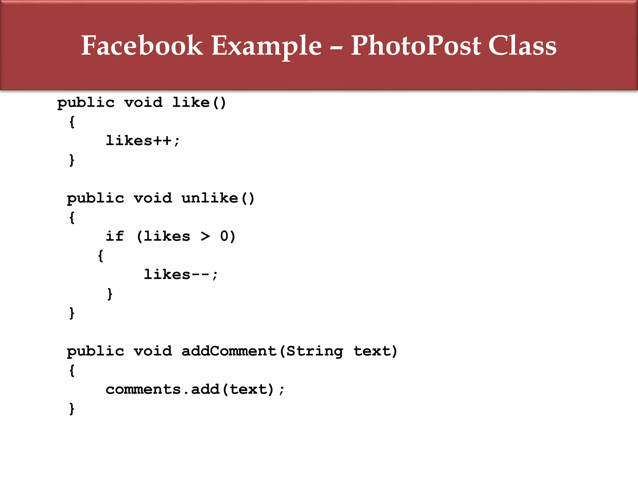 Facebook Example – PhotoPost Class
public void like()
{
likes++;
}
public void unlike()
{
if (likes > 0)
{
likes--;
}
}
public void addComment(String text)
{
comments.add(text);
}
 