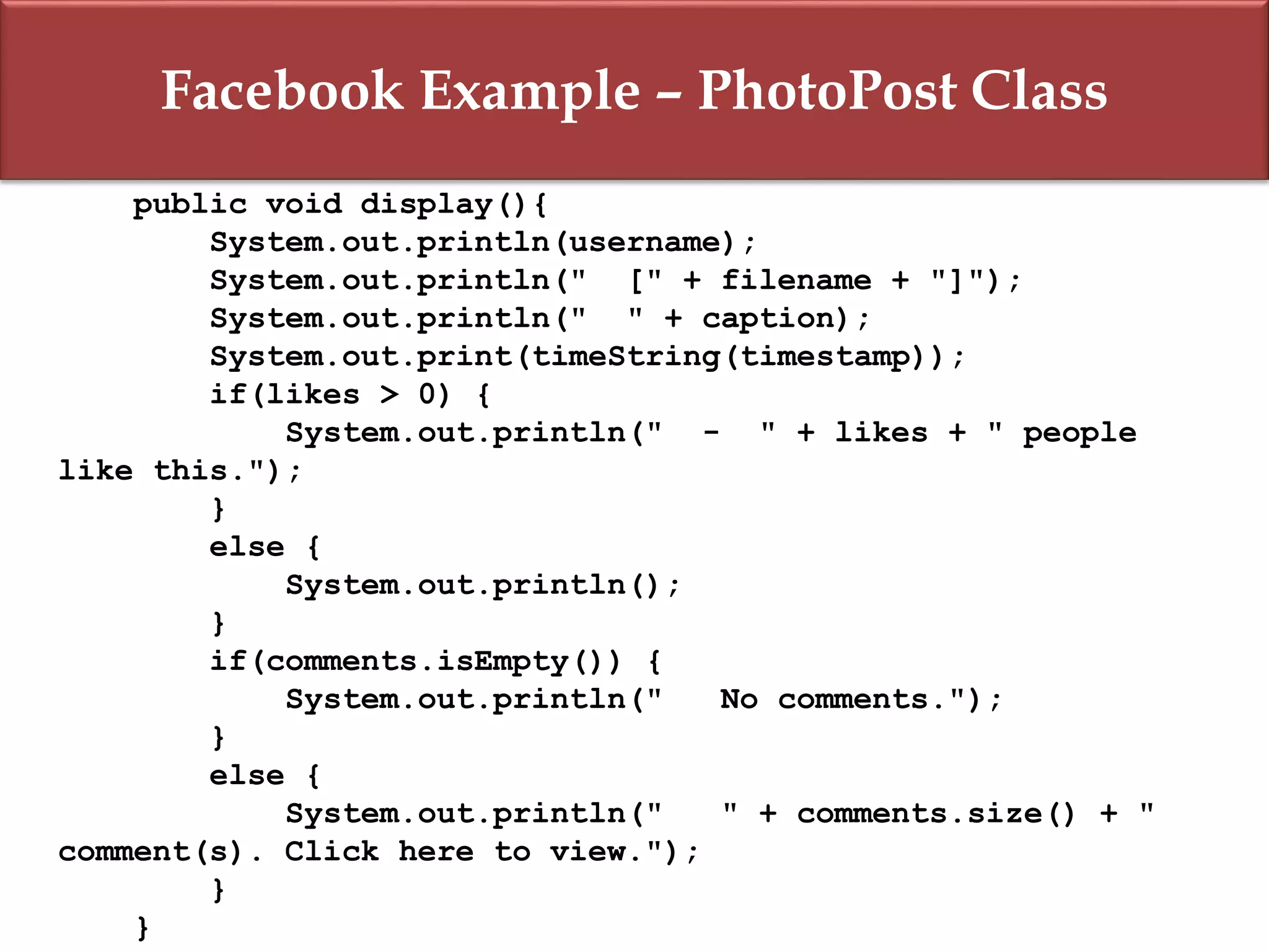 Facebook Example – PhotoPost Class
public void display(){
System.out.println(username);
System.out.println(" [" + filename + "]");
System.out.println(" " + caption);
System.out.print(timeString(timestamp));
if(likes > 0) {
System.out.println(" - " + likes + " people
like this.");
}
else {
System.out.println();
}
if(comments.isEmpty()) {
System.out.println(" No comments.");
}
else {
System.out.println(" " + comments.size() + "
comment(s). Click here to view.");
}
}
 