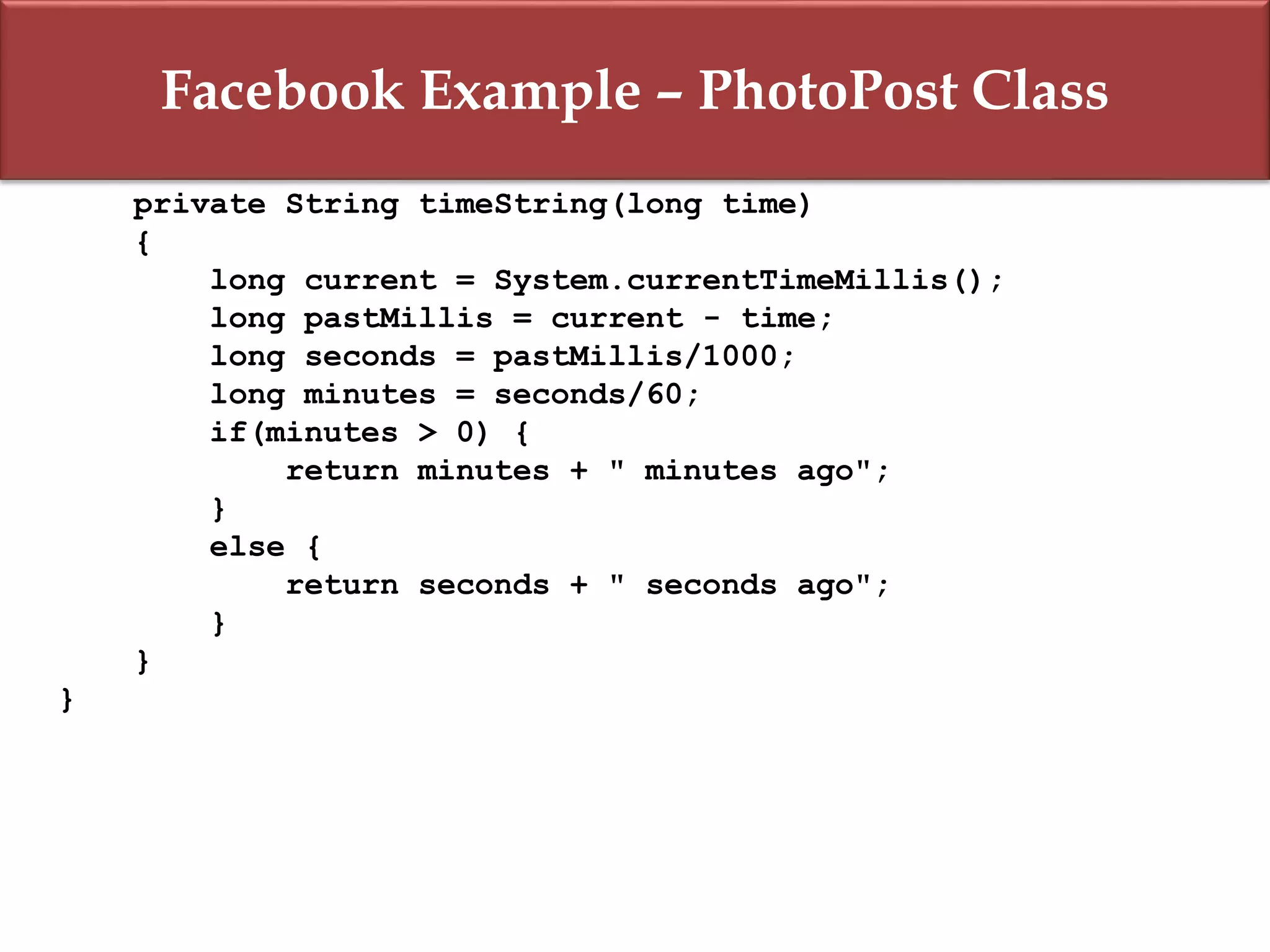 Facebook Example – PhotoPost Class
private String timeString(long time)
{
long current = System.currentTimeMillis();
long pastMillis = current - time;
long seconds = pastMillis/1000;
long minutes = seconds/60;
if(minutes > 0) {
return minutes + " minutes ago";
}
else {
return seconds + " seconds ago";
}
}
}
 