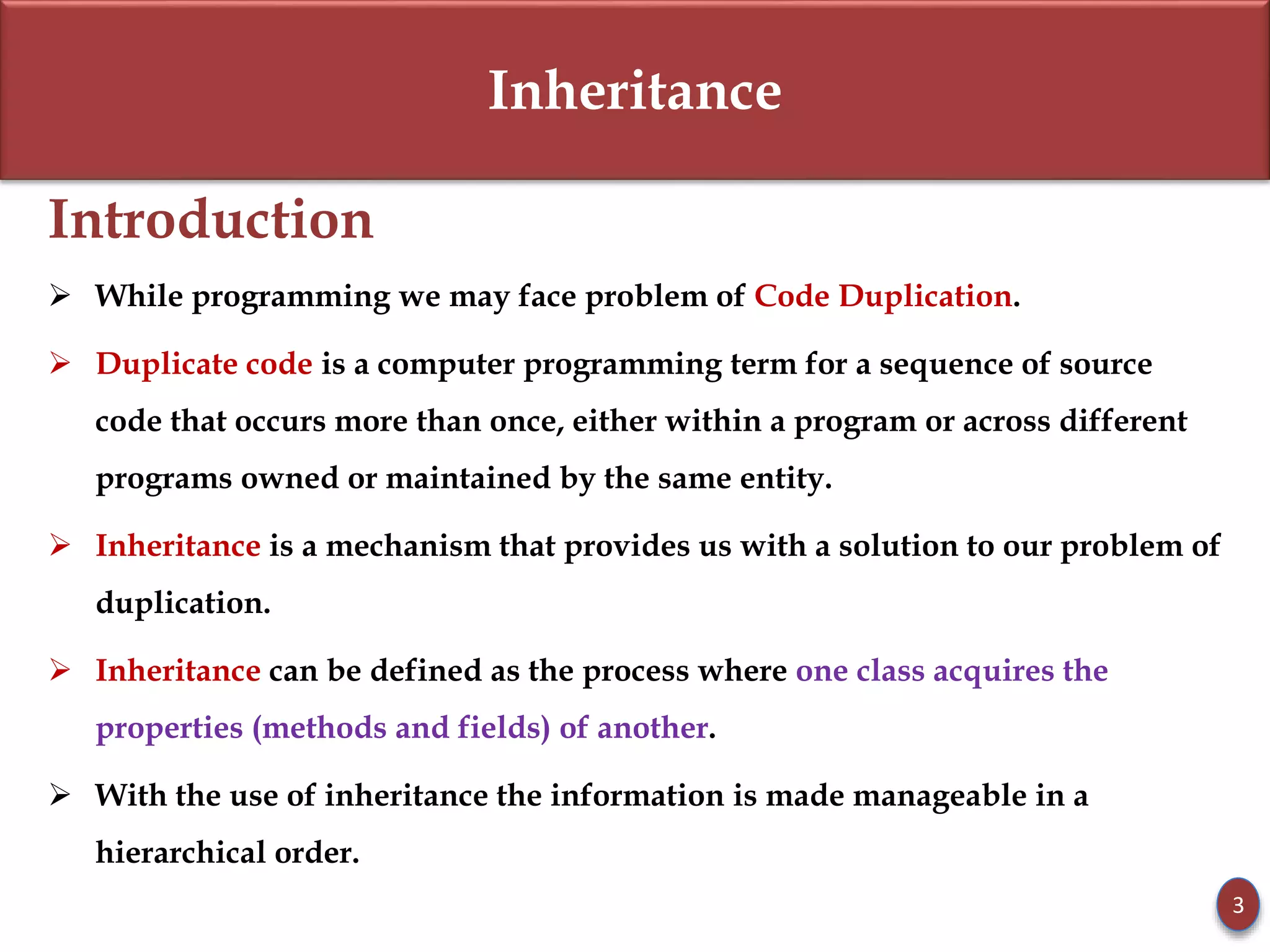 Inheritance
Introduction
 While programming we may face problem of Code Duplication.
 Duplicate code is a computer programming term for a sequence of source
code that occurs more than once, either within a program or across different
programs owned or maintained by the same entity.
 Inheritance is a mechanism that provides us with a solution to our problem of
duplication.
 Inheritance can be defined as the process where one class acquires the
properties (methods and fields) of another.
 With the use of inheritance the information is made manageable in a
hierarchical order.
3
 