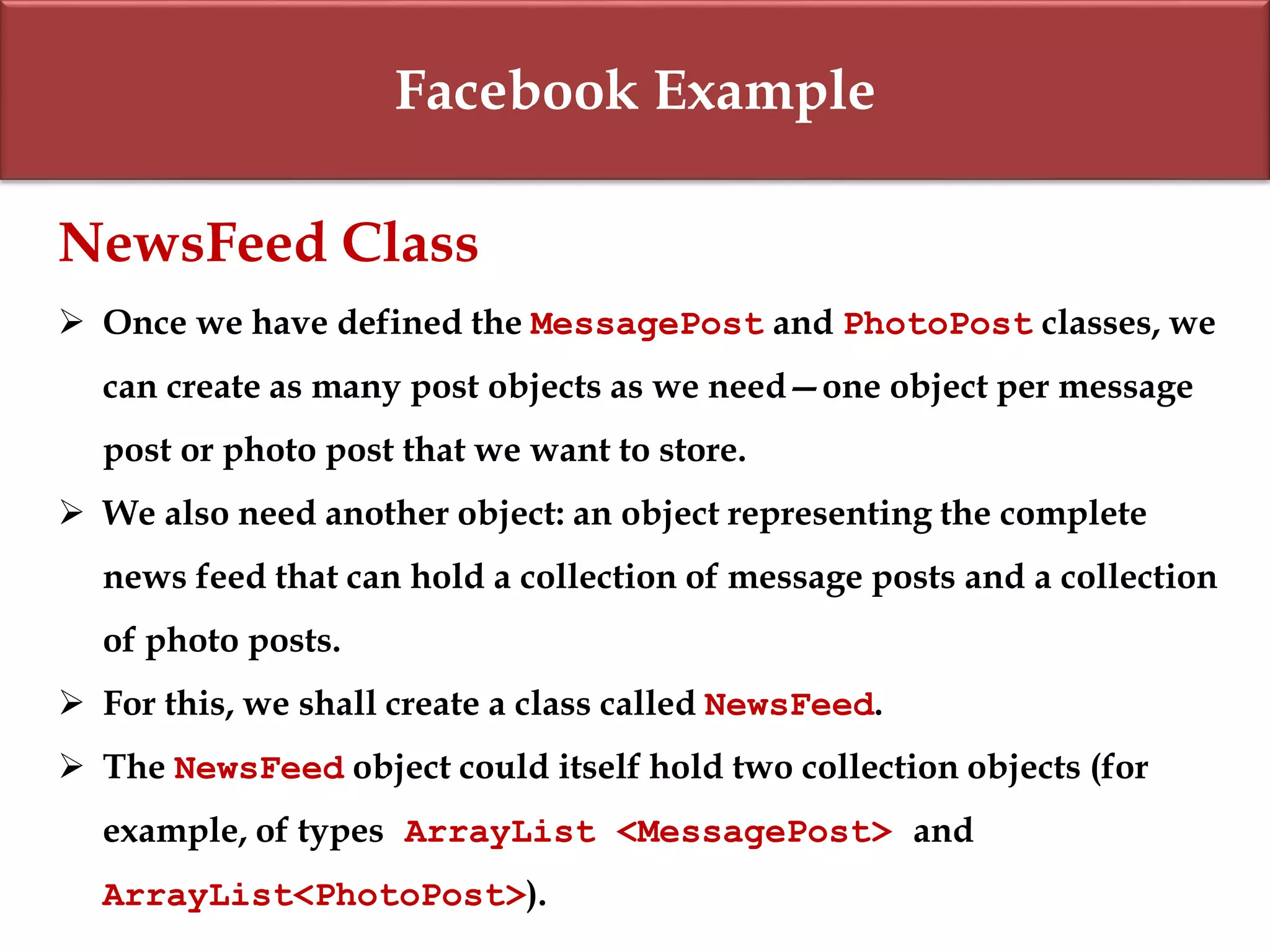 Facebook Example
NewsFeed Class
 Once we have defined the MessagePost and PhotoPost classes, we
can create as many post objects as we need—one object per message
post or photo post that we want to store.
 We also need another object: an object representing the complete
news feed that can hold a collection of message posts and a collection
of photo posts.
 For this, we shall create a class called NewsFeed.
 The NewsFeed object could itself hold two collection objects (for
example, of types ArrayList <MessagePost> and
ArrayList<PhotoPost>).
 