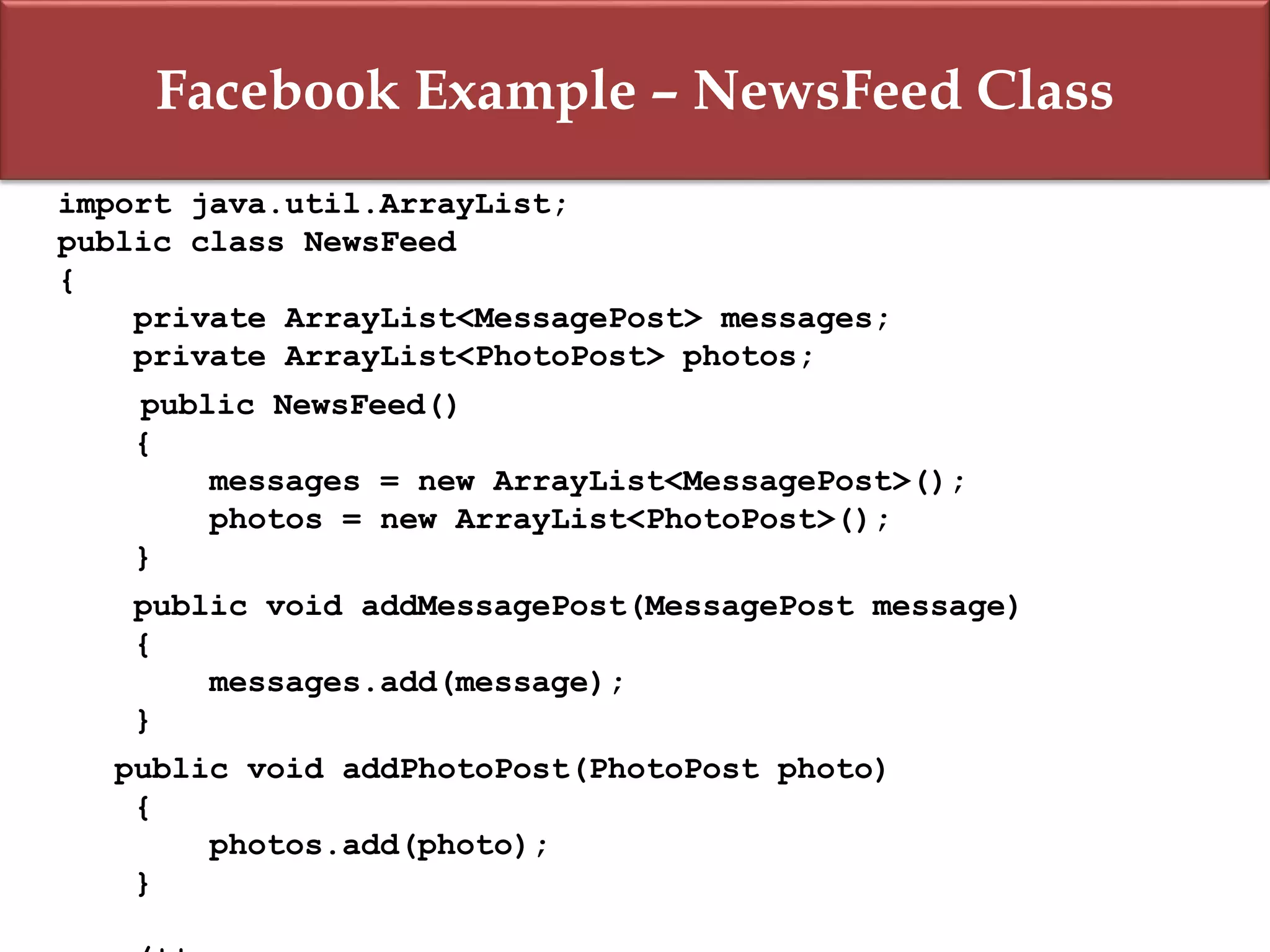 Facebook Example – NewsFeed Class
import java.util.ArrayList;
public class NewsFeed
{
private ArrayList<MessagePost> messages;
private ArrayList<PhotoPost> photos;
public NewsFeed()
{
messages = new ArrayList<MessagePost>();
photos = new ArrayList<PhotoPost>();
}
public void addMessagePost(MessagePost message)
{
messages.add(message);
}
public void addPhotoPost(PhotoPost photo)
{
photos.add(photo);
}
 
