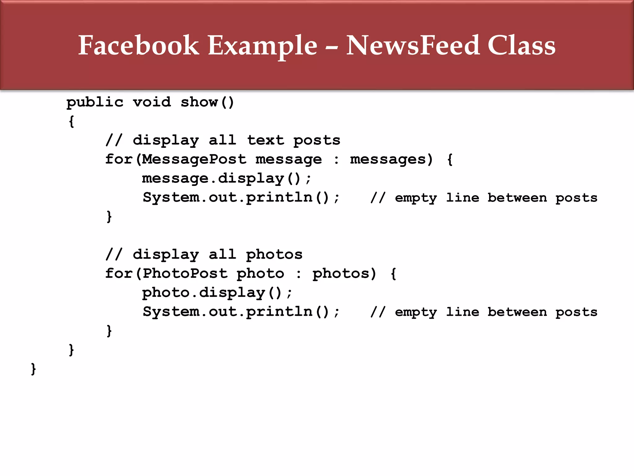 Facebook Example – NewsFeed Class
public void show()
{
// display all text posts
for(MessagePost message : messages) {
message.display();
System.out.println(); // empty line between posts
}
// display all photos
for(PhotoPost photo : photos) {
photo.display();
System.out.println(); // empty line between posts
}
}
}
 