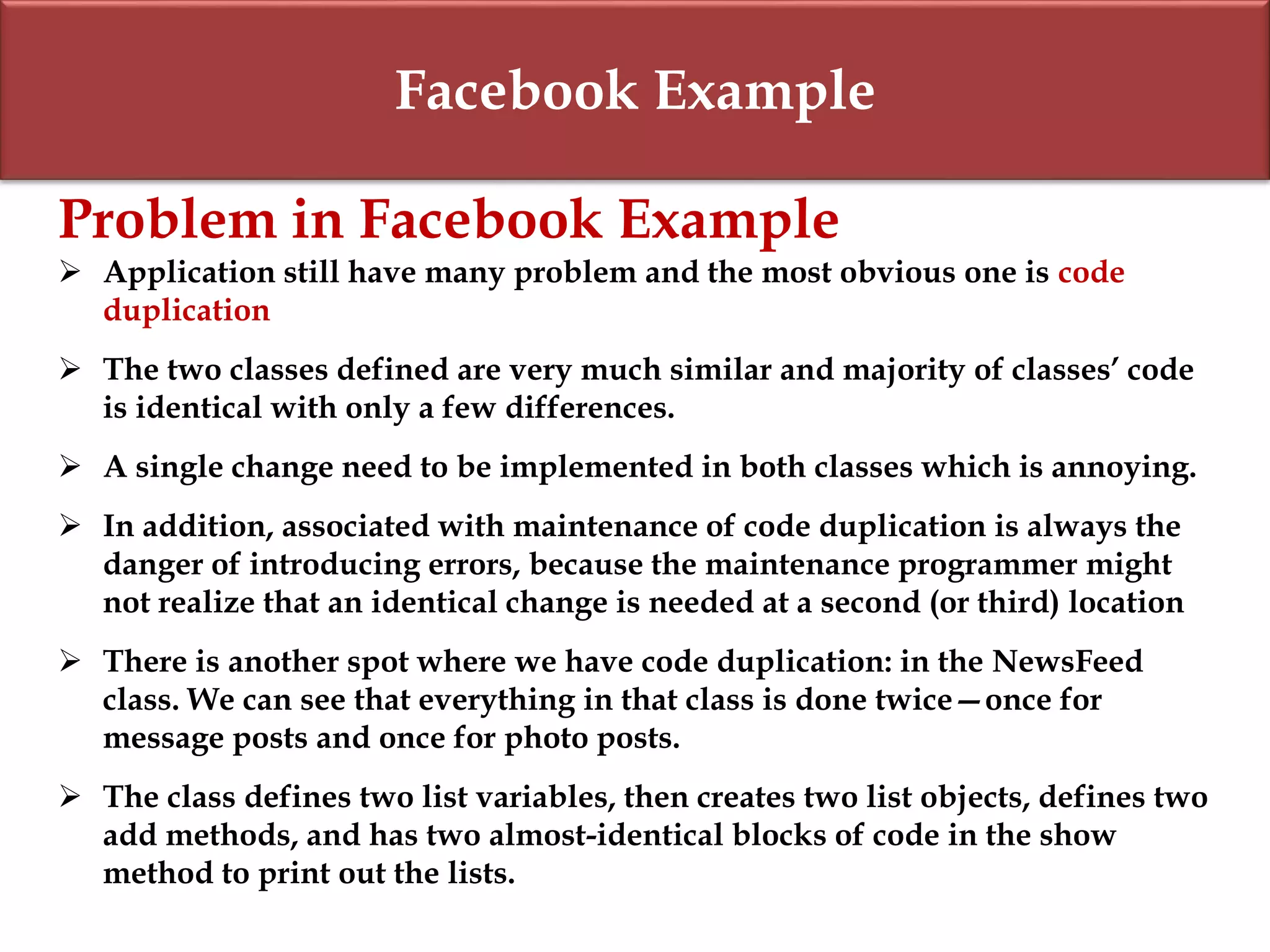 Facebook Example
Problem in Facebook Example
 Application still have many problem and the most obvious one is code
duplication
 The two classes defined are very much similar and majority of classes’ code
is identical with only a few differences.
 A single change need to be implemented in both classes which is annoying.
 In addition, associated with maintenance of code duplication is always the
danger of introducing errors, because the maintenance programmer might
not realize that an identical change is needed at a second (or third) location
 There is another spot where we have code duplication: in the NewsFeed
class. We can see that everything in that class is done twice—once for
message posts and once for photo posts.
 The class defines two list variables, then creates two list objects, defines two
add methods, and has two almost-identical blocks of code in the show
method to print out the lists.
 