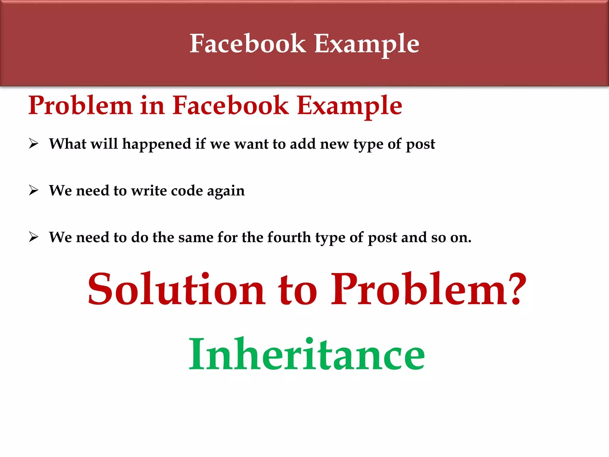 Facebook Example
Problem in Facebook Example
 What will happened if we want to add new type of post
 We need to write code again
 We need to do the same for the fourth type of post and so on.
Solution to Problem?
Inheritance
 