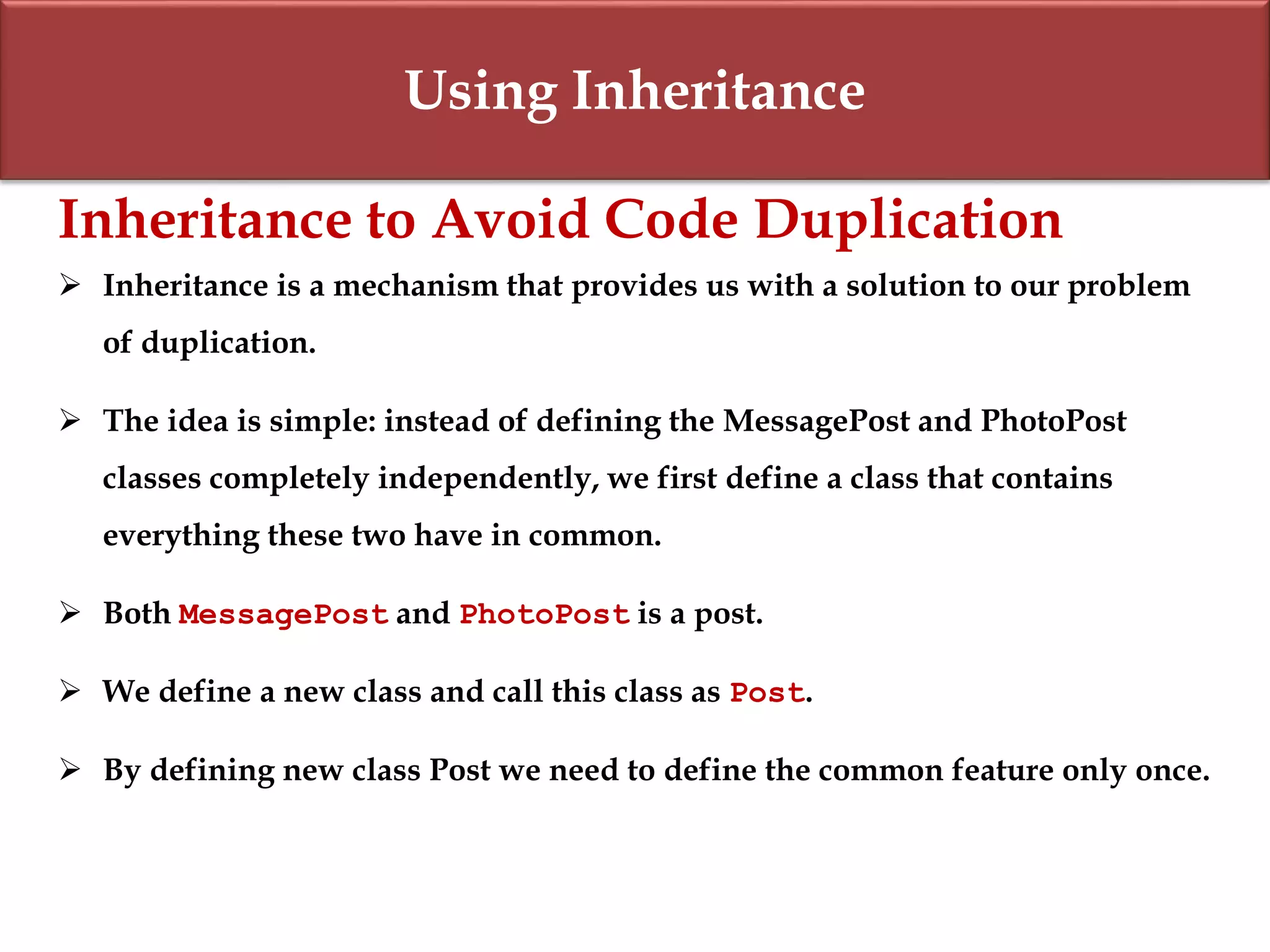 Using Inheritance
Inheritance to Avoid Code Duplication
 Inheritance is a mechanism that provides us with a solution to our problem
of duplication.
 The idea is simple: instead of defining the MessagePost and PhotoPost
classes completely independently, we first define a class that contains
everything these two have in common.
 Both MessagePost and PhotoPost is a post.
 We define a new class and call this class as Post.
 By defining new class Post we need to define the common feature only once.
 