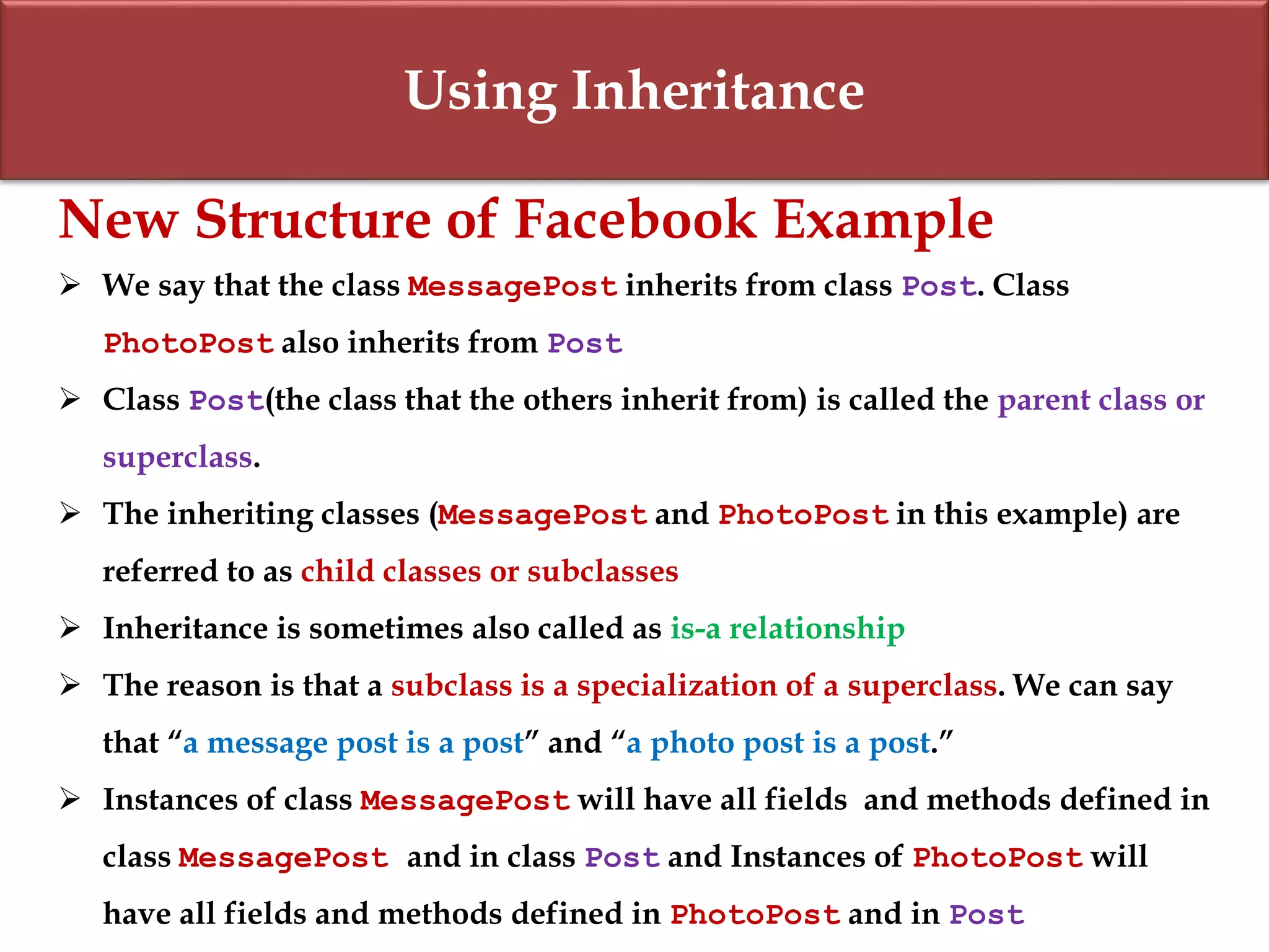 Using Inheritance
New Structure of Facebook Example
 We say that the class MessagePost inherits from class Post. Class
PhotoPost also inherits from Post
 Class Post(the class that the others inherit from) is called the parent class or
superclass.
 The inheriting classes (MessagePost and PhotoPost in this example) are
referred to as child classes or subclasses
 Inheritance is sometimes also called as is-a relationship
 The reason is that a subclass is a specialization of a superclass. We can say
that “a message post is a post” and “a photo post is a post.”
 Instances of class MessagePost will have all fields and methods defined in
class MessagePost and in class Post and Instances of PhotoPost will
have all fields and methods defined in PhotoPost and in Post
 