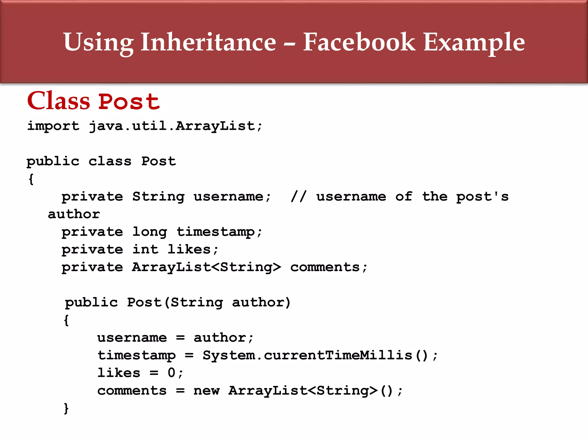 Using Inheritance – Facebook Example
Class Post
import java.util.ArrayList;
public class Post
{
private String username; // username of the post's
author
private long timestamp;
private int likes;
private ArrayList<String> comments;
public Post(String author)
{
username = author;
timestamp = System.currentTimeMillis();
likes = 0;
comments = new ArrayList<String>();
}
 