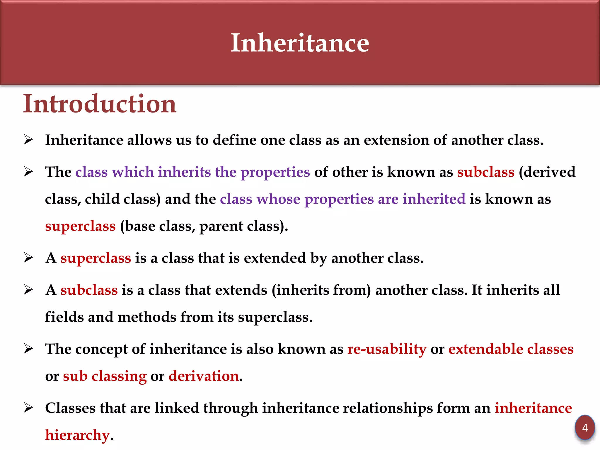 Inheritance
Introduction
 Inheritance allows us to define one class as an extension of another class.
 The class which inherits the properties of other is known as subclass (derived
class, child class) and the class whose properties are inherited is known as
superclass (base class, parent class).
 A superclass is a class that is extended by another class.
 A subclass is a class that extends (inherits from) another class. It inherits all
fields and methods from its superclass.
 The concept of inheritance is also known as re-usability or extendable classes
or sub classing or derivation.
 Classes that are linked through inheritance relationships form an inheritance
hierarchy.
4
 