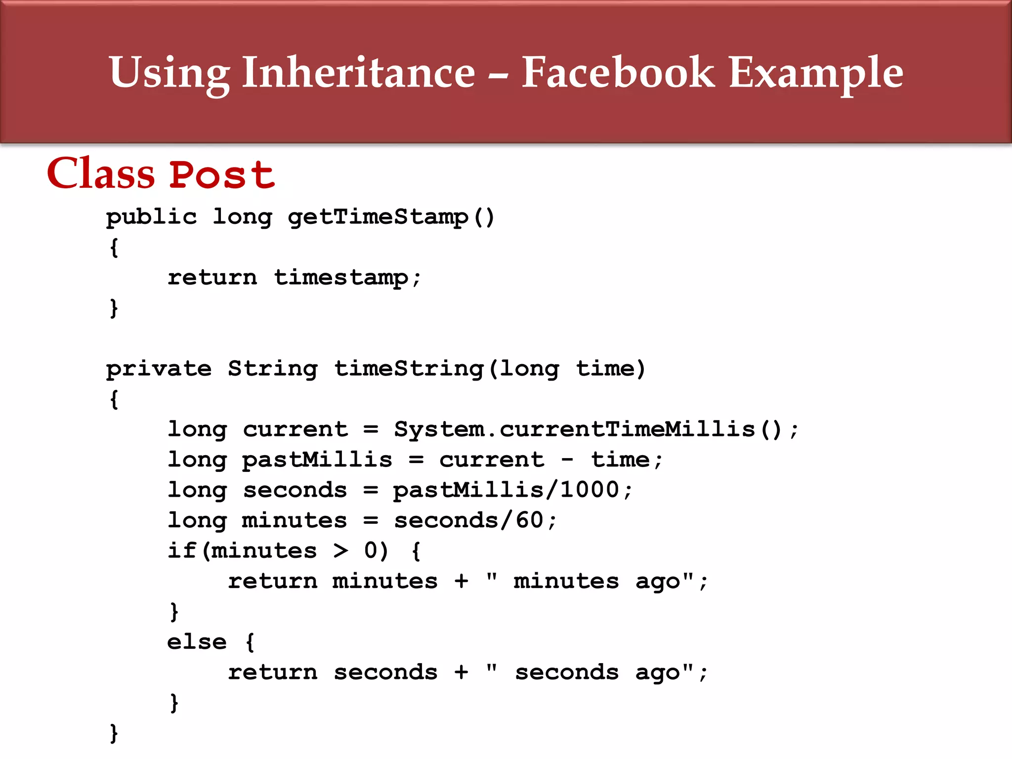 Using Inheritance – Facebook Example
Class Post
public long getTimeStamp()
{
return timestamp;
}
private String timeString(long time)
{
long current = System.currentTimeMillis();
long pastMillis = current - time;
long seconds = pastMillis/1000;
long minutes = seconds/60;
if(minutes > 0) {
return minutes + " minutes ago";
}
else {
return seconds + " seconds ago";
}
}
 