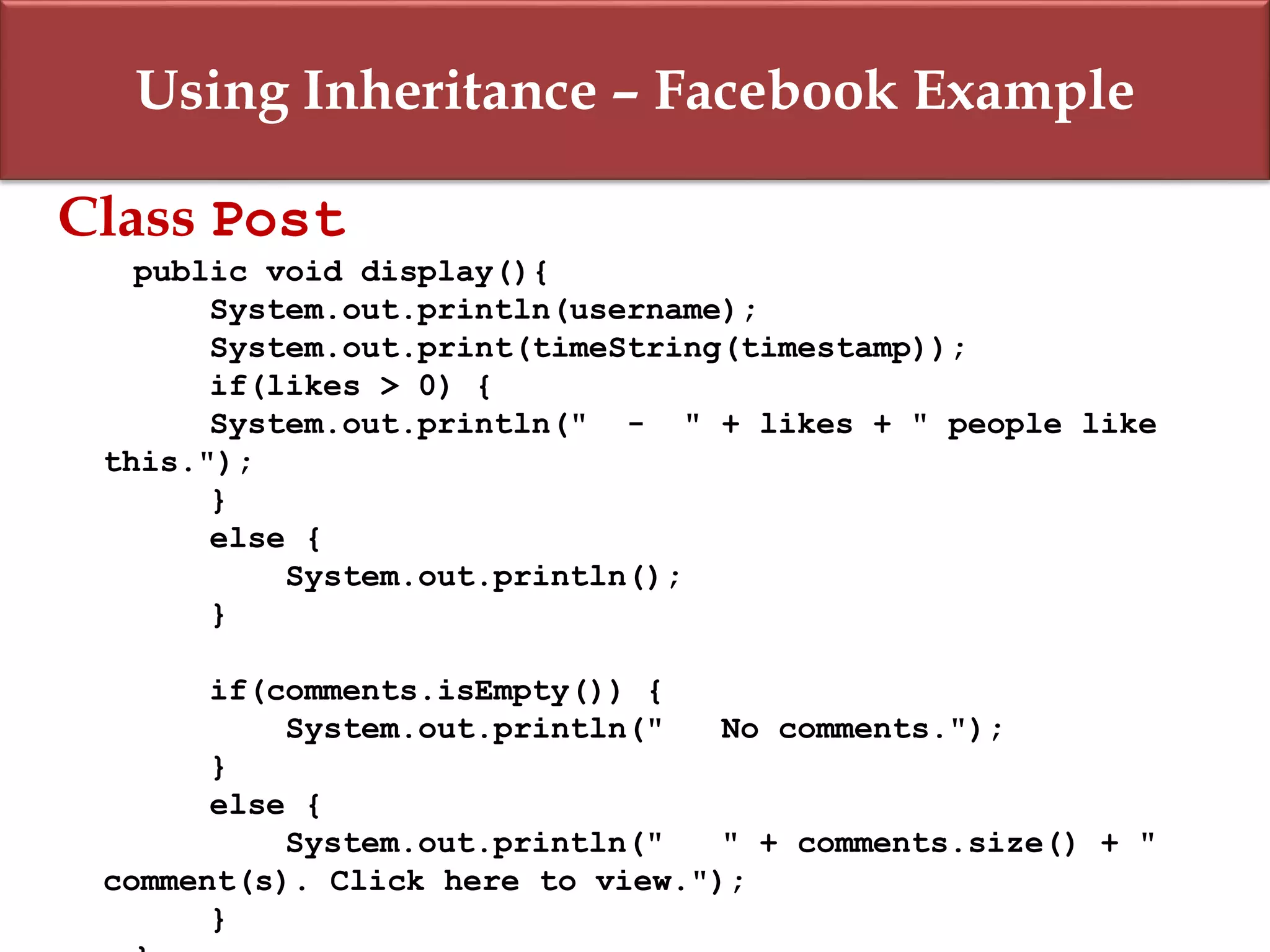Using Inheritance – Facebook Example
Class Post
public void display(){
System.out.println(username);
System.out.print(timeString(timestamp));
if(likes > 0) {
System.out.println(" - " + likes + " people like
this.");
}
else {
System.out.println();
}
if(comments.isEmpty()) {
System.out.println(" No comments.");
}
else {
System.out.println(" " + comments.size() + "
comment(s). Click here to view.");
}
 