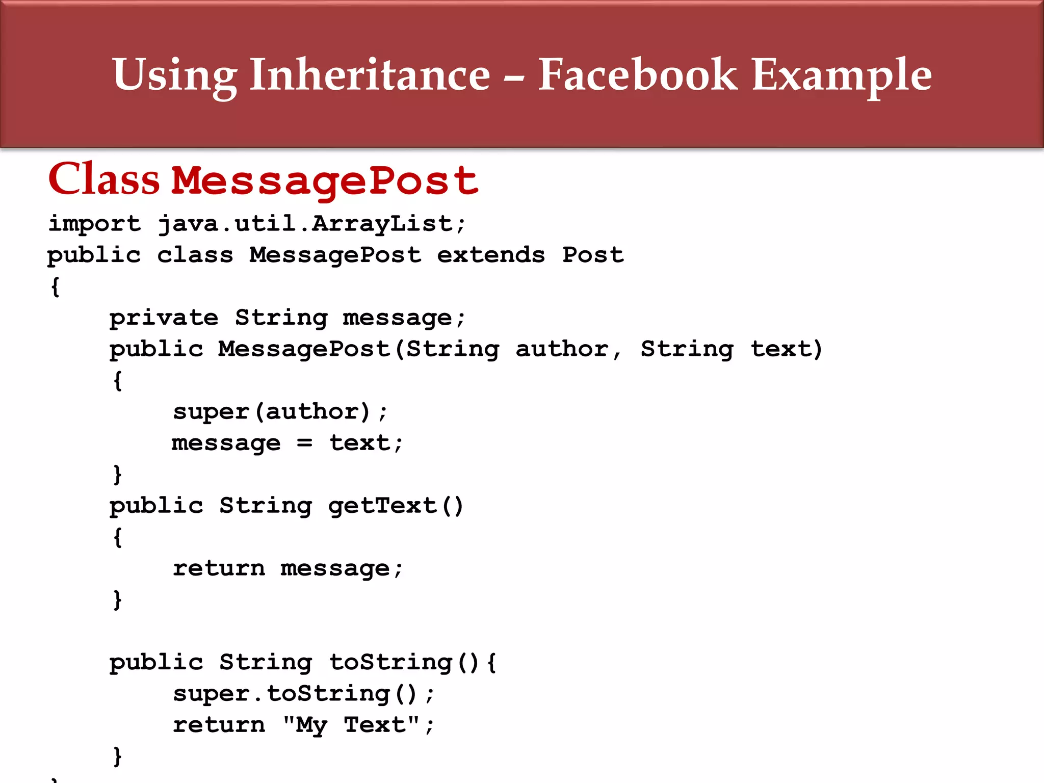 Using Inheritance – Facebook Example
Class MessagePost
import java.util.ArrayList;
public class MessagePost extends Post
{
private String message;
public MessagePost(String author, String text)
{
super(author);
message = text;
}
public String getText()
{
return message;
}
public String toString(){
super.toString();
return "My Text";
}
 
