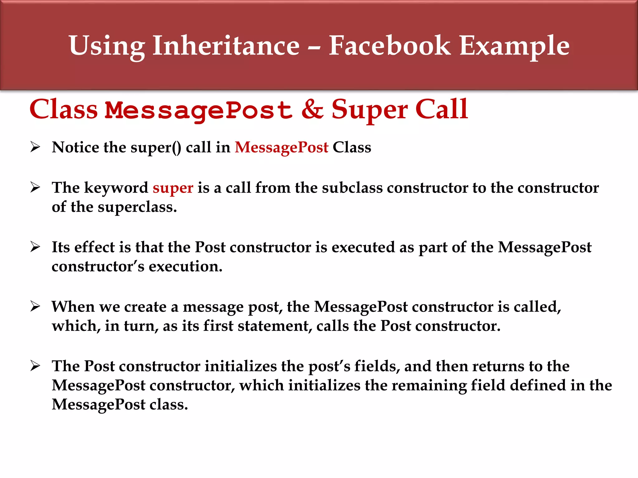 Using Inheritance – Facebook Example
Class MessagePost & Super Call
 Notice the super() call in MessagePost Class
 The keyword super is a call from the subclass constructor to the constructor
of the superclass.
 Its effect is that the Post constructor is executed as part of the MessagePost
constructor’s execution.
 When we create a message post, the MessagePost constructor is called,
which, in turn, as its first statement, calls the Post constructor.
 The Post constructor initializes the post’s fields, and then returns to the
MessagePost constructor, which initializes the remaining field defined in the
MessagePost class.
 