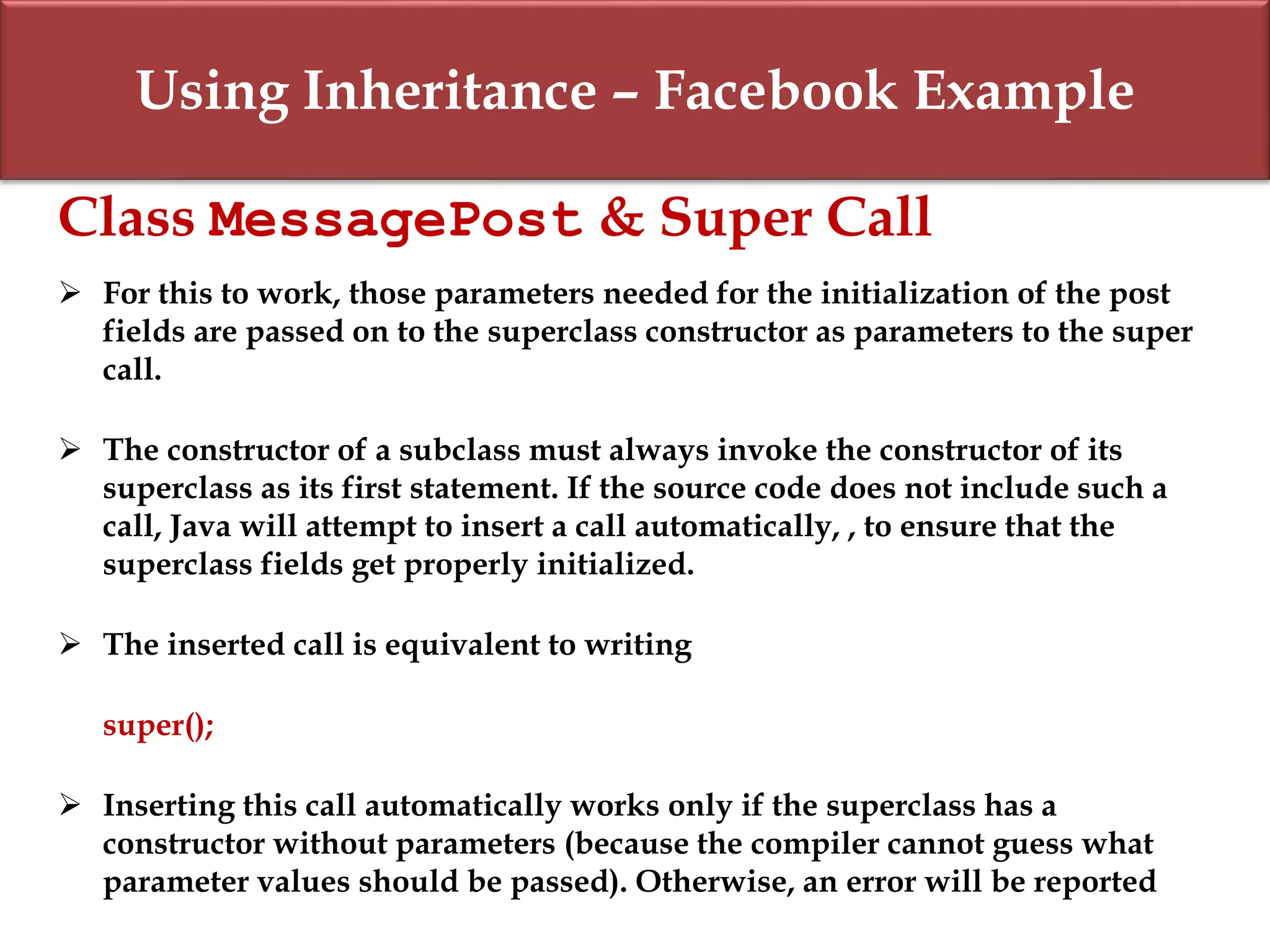 Using Inheritance – Facebook Example
Class MessagePost & Super Call
 For this to work, those parameters needed for the initialization of the post
fields are passed on to the superclass constructor as parameters to the super
call.
 The constructor of a subclass must always invoke the constructor of its
superclass as its first statement. If the source code does not include such a
call, Java will attempt to insert a call automatically, , to ensure that the
superclass fields get properly initialized.
 The inserted call is equivalent to writing
super();
 Inserting this call automatically works only if the superclass has a
constructor without parameters (because the compiler cannot guess what
parameter values should be passed). Otherwise, an error will be reported
 