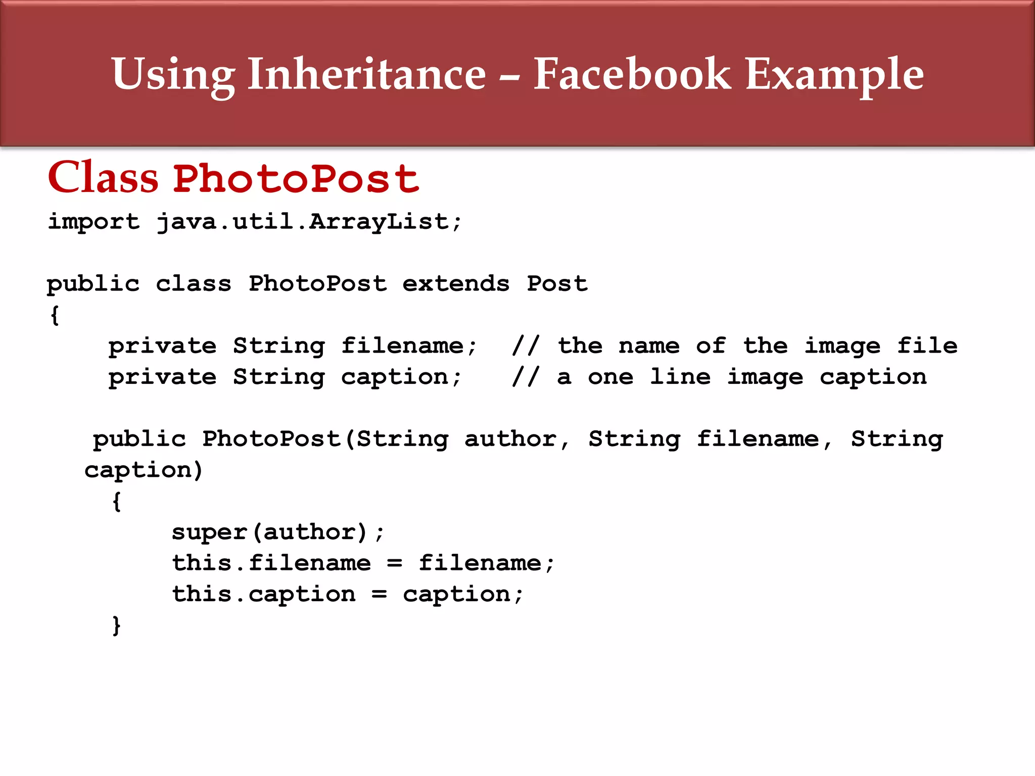 Using Inheritance – Facebook Example
Class PhotoPost
import java.util.ArrayList;
public class PhotoPost extends Post
{
private String filename; // the name of the image file
private String caption; // a one line image caption
public PhotoPost(String author, String filename, String
caption)
{
super(author);
this.filename = filename;
this.caption = caption;
}
 