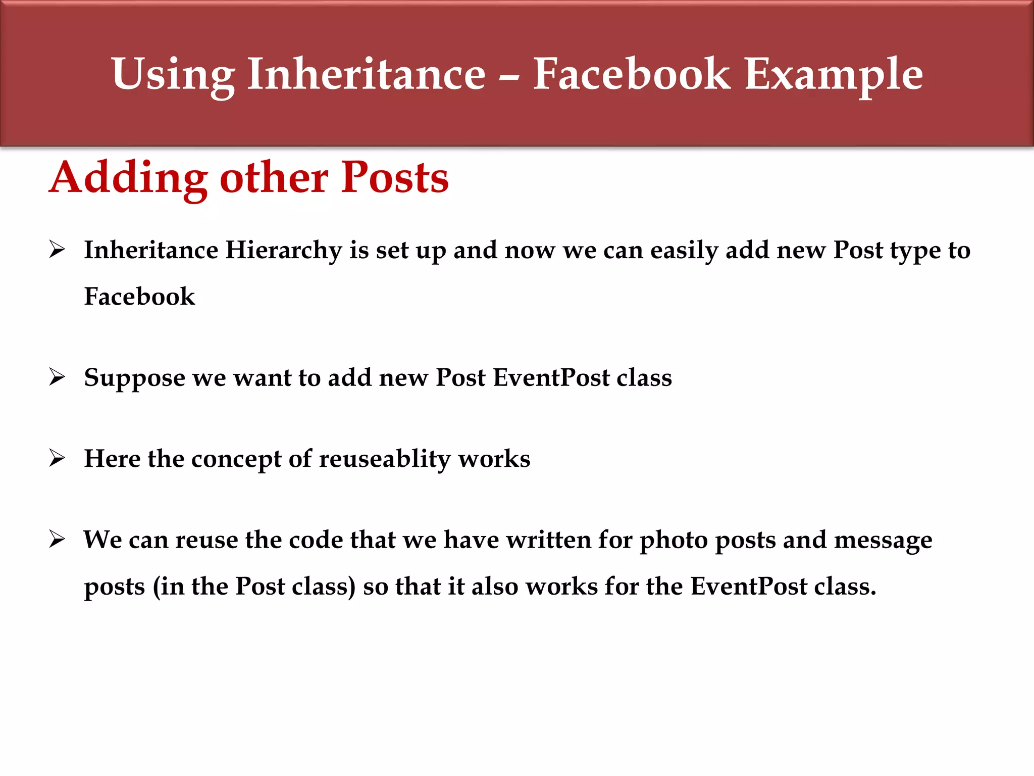 Using Inheritance – Facebook Example
Adding other Posts
 Inheritance Hierarchy is set up and now we can easily add new Post type to
Facebook
 Suppose we want to add new Post EventPost class
 Here the concept of reuseablity works
 We can reuse the code that we have written for photo posts and message
posts (in the Post class) so that it also works for the EventPost class.
 
