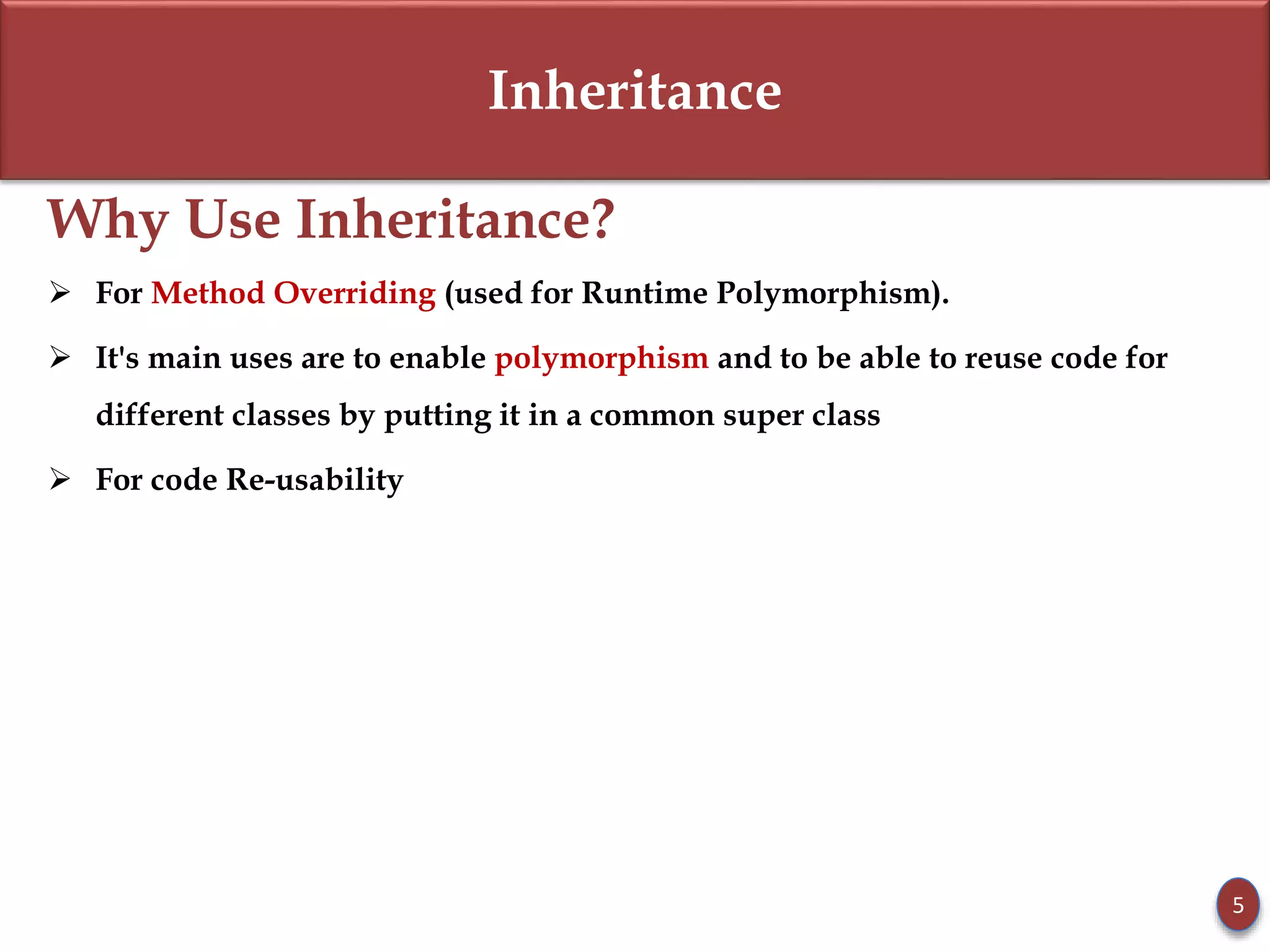 Inheritance
Why Use Inheritance?
 For Method Overriding (used for Runtime Polymorphism).
 It's main uses are to enable polymorphism and to be able to reuse code for
different classes by putting it in a common super class
 For code Re-usability
5
 