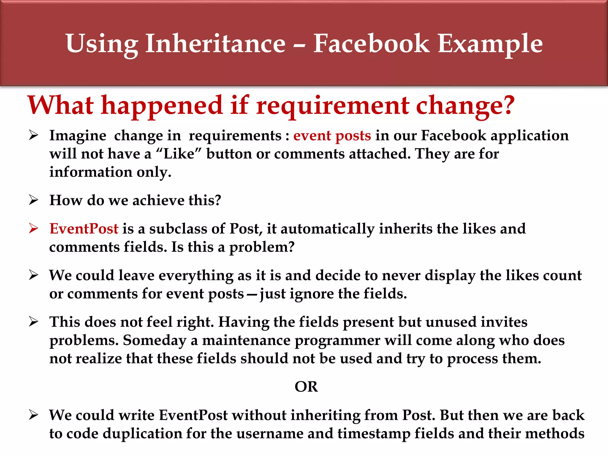 Using Inheritance – Facebook Example
What happened if requirement change?
 Imagine change in requirements : event posts in our Facebook application
will not have a “Like” button or comments attached. They are for
information only.
 How do we achieve this?
 EventPost is a subclass of Post, it automatically inherits the likes and
comments fields. Is this a problem?
 We could leave everything as it is and decide to never display the likes count
or comments for event posts—just ignore the fields.
 This does not feel right. Having the fields present but unused invites
problems. Someday a maintenance programmer will come along who does
not realize that these fields should not be used and try to process them.
OR
 We could write EventPost without inheriting from Post. But then we are back
to code duplication for the username and timestamp fields and their methods
 