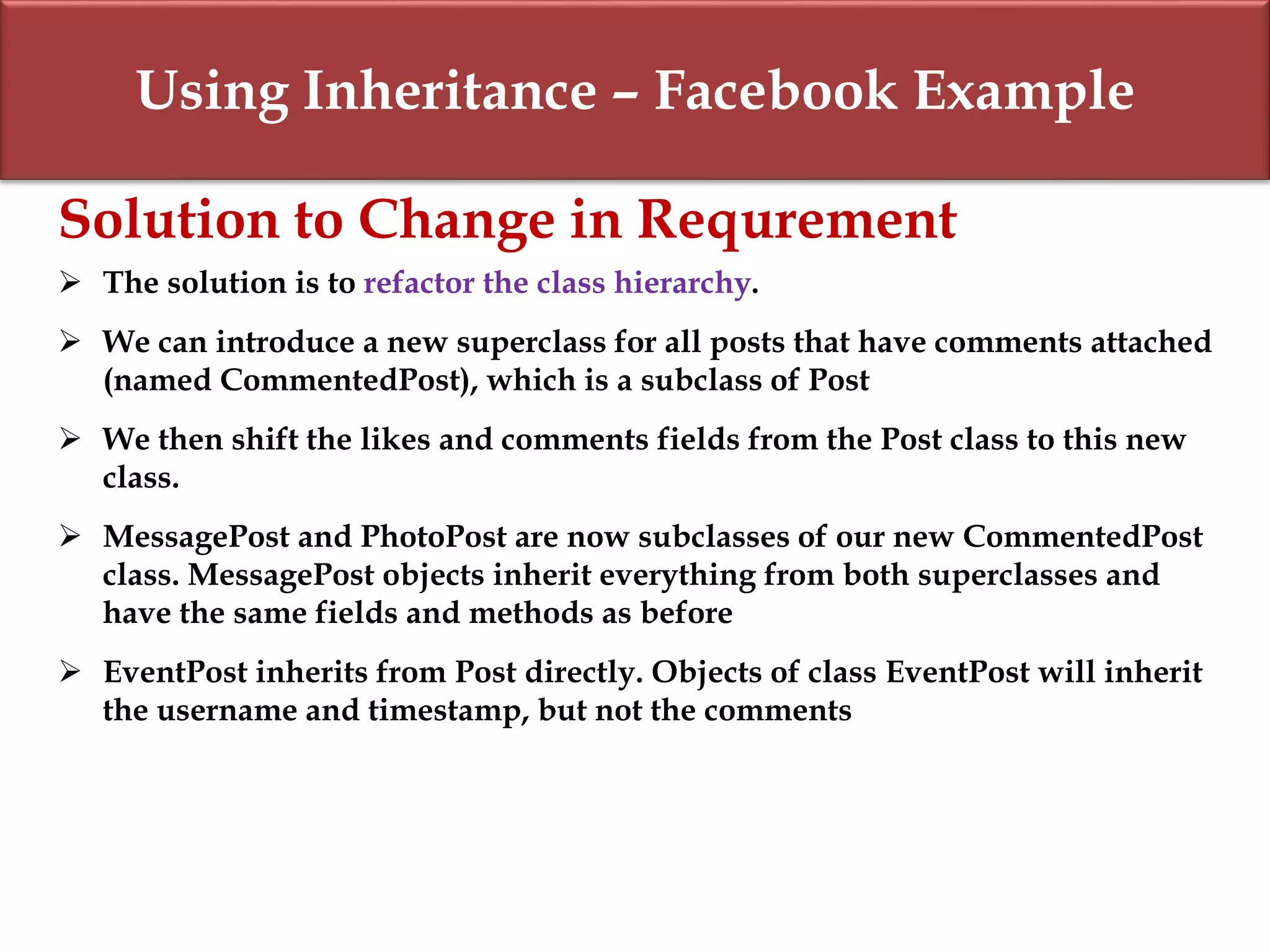 Using Inheritance – Facebook Example
Solution to Change in Requrement
 The solution is to refactor the class hierarchy.
 We can introduce a new superclass for all posts that have comments attached
(named CommentedPost), which is a subclass of Post
 We then shift the likes and comments fields from the Post class to this new
class.
 MessagePost and PhotoPost are now subclasses of our new CommentedPost
class. MessagePost objects inherit everything from both superclasses and
have the same fields and methods as before
 EventPost inherits from Post directly. Objects of class EventPost will inherit
the username and timestamp, but not the comments
 