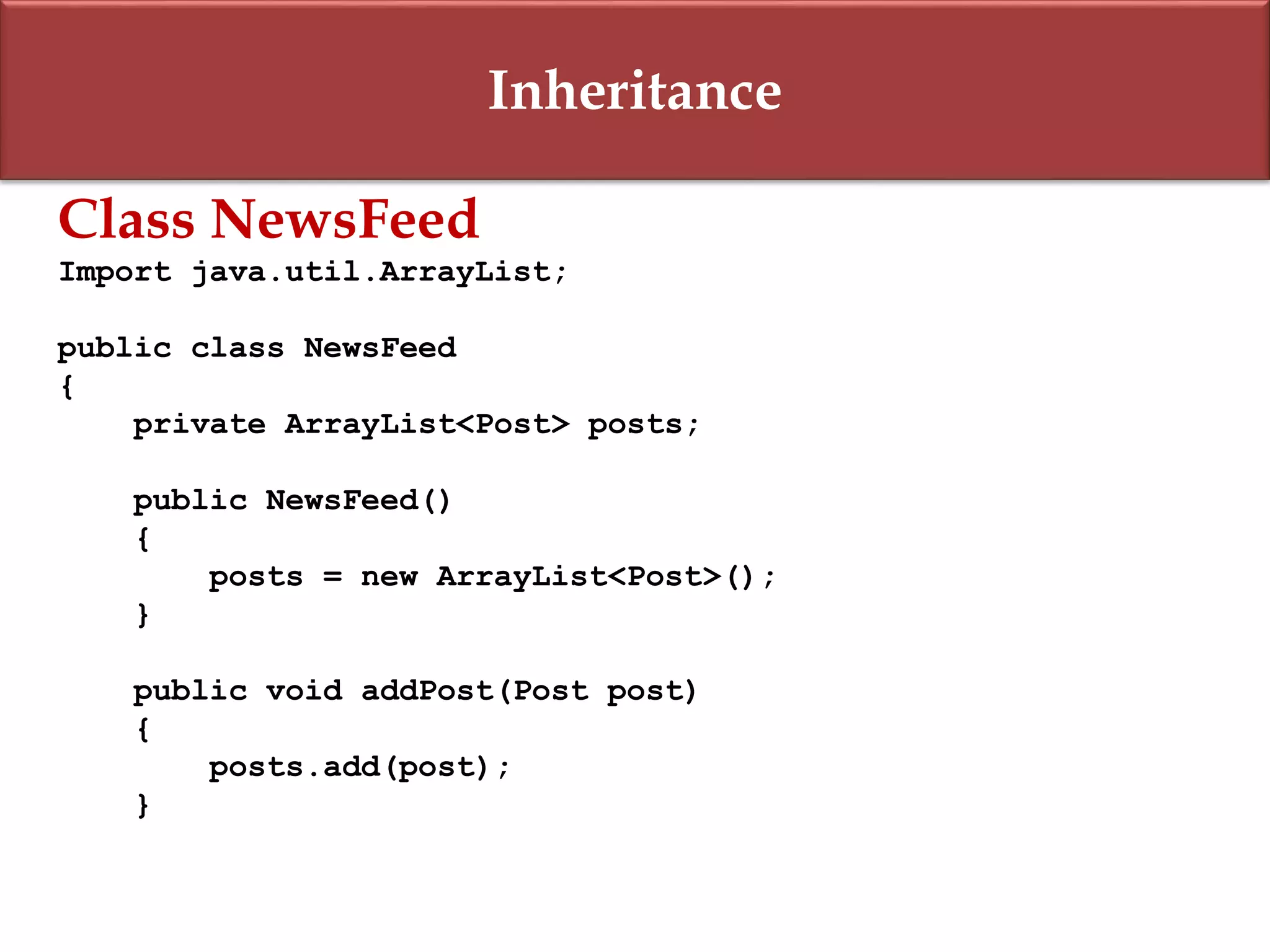 Inheritance
Class NewsFeed
Import java.util.ArrayList;
public class NewsFeed
{
private ArrayList<Post> posts;
public NewsFeed()
{
posts = new ArrayList<Post>();
}
public void addPost(Post post)
{
posts.add(post);
}
 