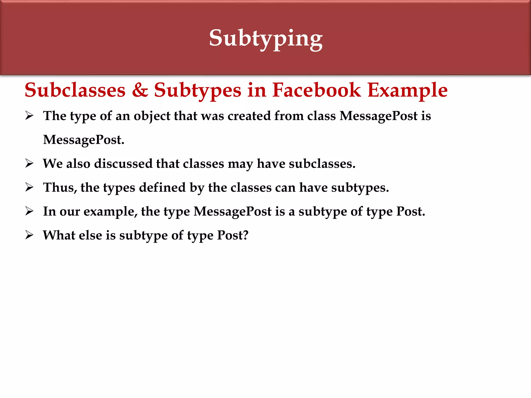 Subtyping
Subclasses & Subtypes in Facebook Example
 The type of an object that was created from class MessagePost is
MessagePost.
 We also discussed that classes may have subclasses.
 Thus, the types defined by the classes can have subtypes.
 In our example, the type MessagePost is a subtype of type Post.
 What else is subtype of type Post?
 