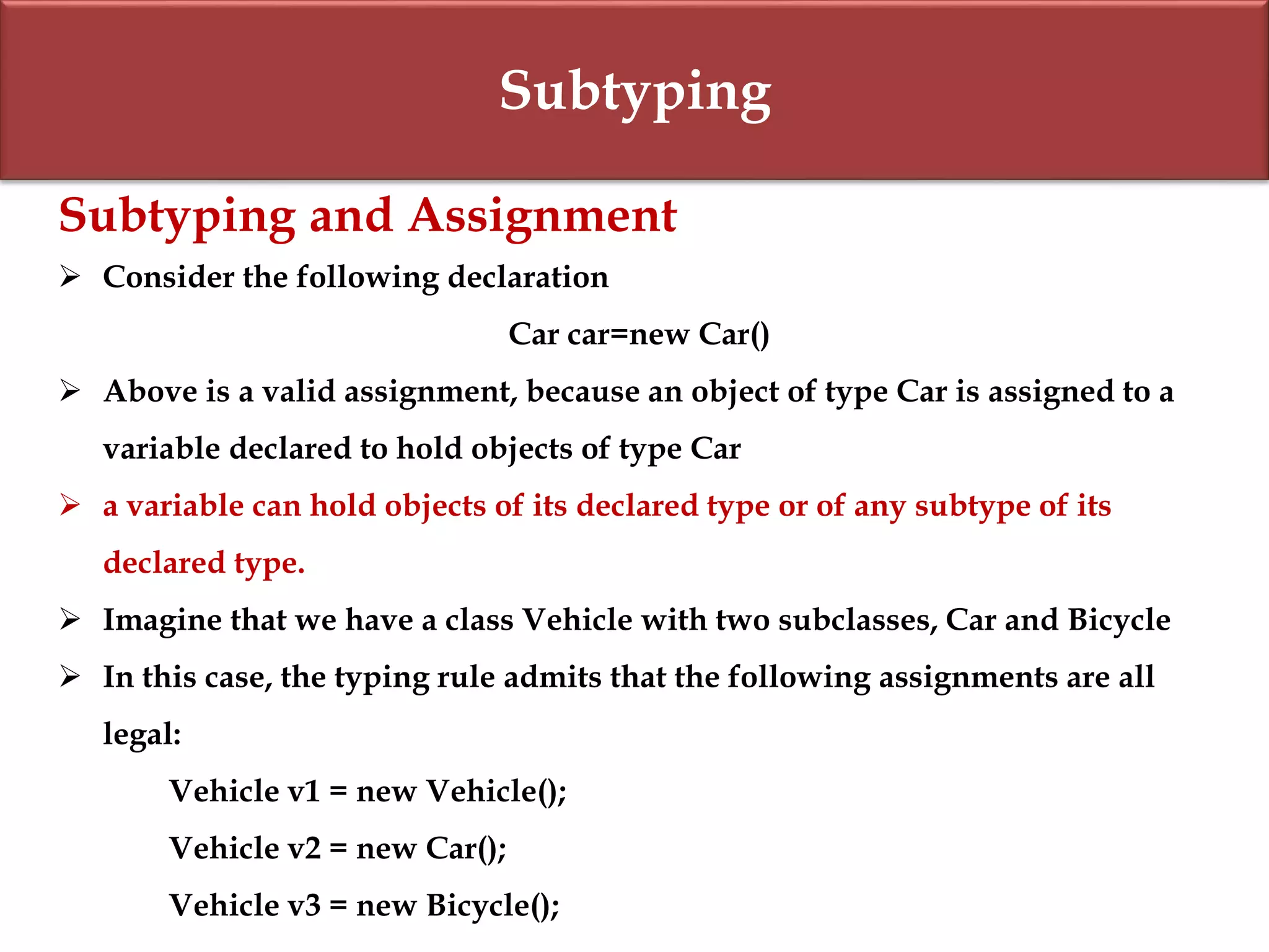 Subtyping
Subtyping and Assignment
 Consider the following declaration
Car car=new Car()
 Above is a valid assignment, because an object of type Car is assigned to a
variable declared to hold objects of type Car
 a variable can hold objects of its declared type or of any subtype of its
declared type.
 Imagine that we have a class Vehicle with two subclasses, Car and Bicycle
 In this case, the typing rule admits that the following assignments are all
legal:
Vehicle v1 = new Vehicle();
Vehicle v2 = new Car();
Vehicle v3 = new Bicycle();
 