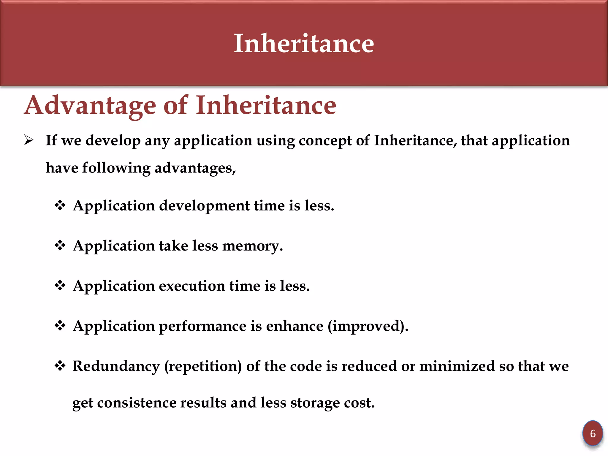 Inheritance
Advantage of Inheritance
 If we develop any application using concept of Inheritance, that application
have following advantages,
 Application development time is less.
 Application take less memory.
 Application execution time is less.
 Application performance is enhance (improved).
 Redundancy (repetition) of the code is reduced or minimized so that we
get consistence results and less storage cost.
6
 