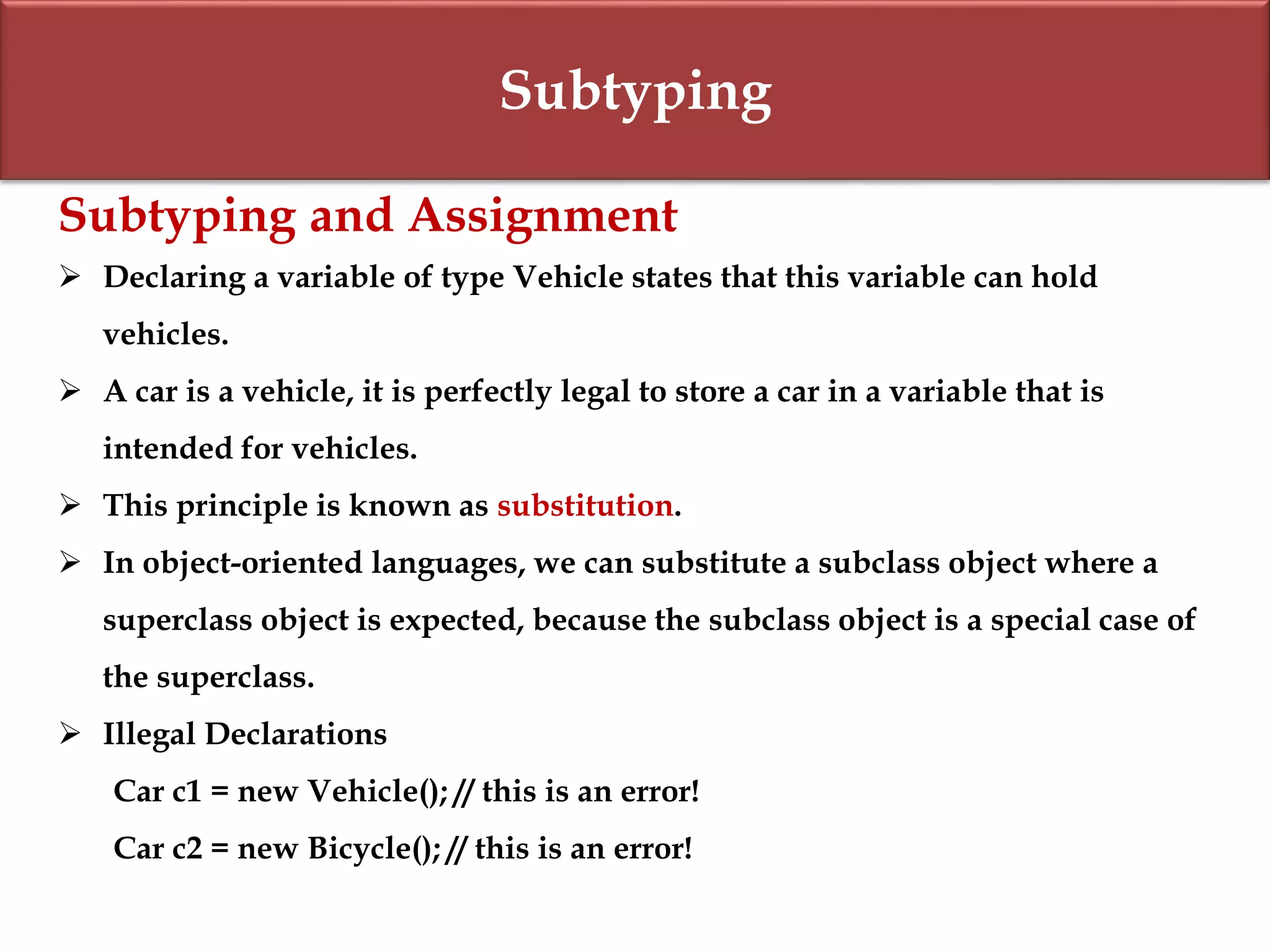 Subtyping
Subtyping and Assignment
 Declaring a variable of type Vehicle states that this variable can hold
vehicles.
 A car is a vehicle, it is perfectly legal to store a car in a variable that is
intended for vehicles.
 This principle is known as substitution.
 In object-oriented languages, we can substitute a subclass object where a
superclass object is expected, because the subclass object is a special case of
the superclass.
 Illegal Declarations
Car c1 = new Vehicle(); // this is an error!
Car c2 = new Bicycle(); // this is an error!
 