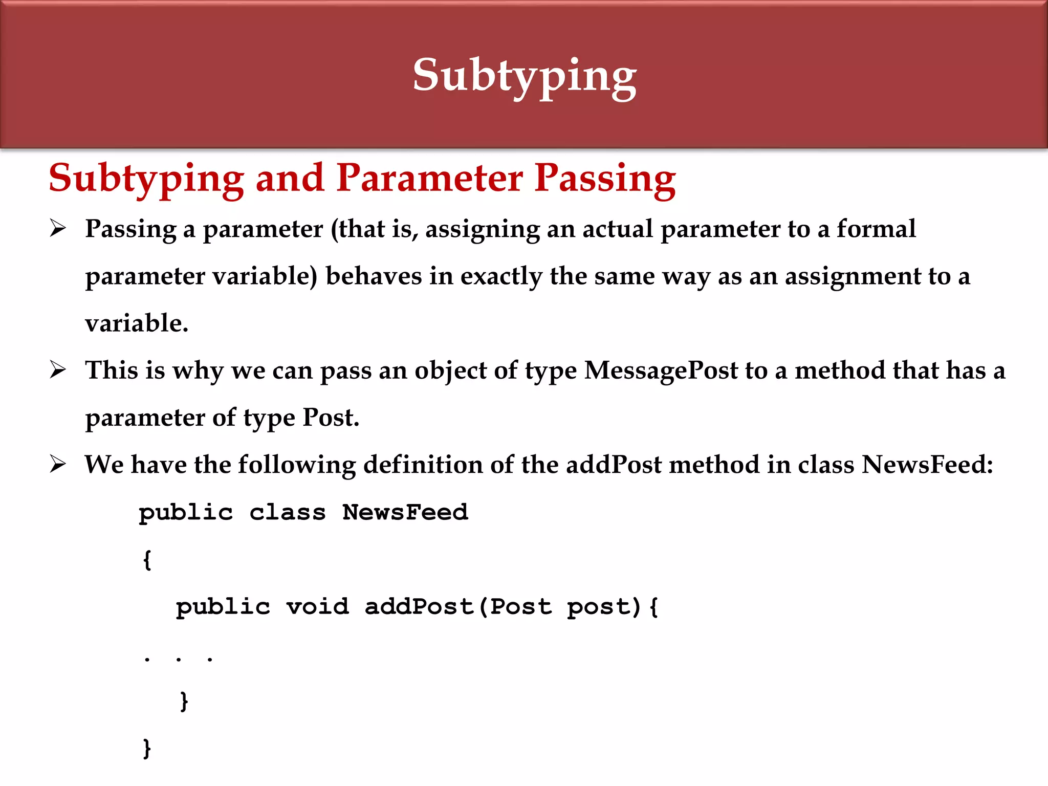 Subtyping
Subtyping and Parameter Passing
 Passing a parameter (that is, assigning an actual parameter to a formal
parameter variable) behaves in exactly the same way as an assignment to a
variable.
 This is why we can pass an object of type MessagePost to a method that has a
parameter of type Post.
 We have the following definition of the addPost method in class NewsFeed:
public class NewsFeed
{
public void addPost(Post post){
. . .
}
}
 