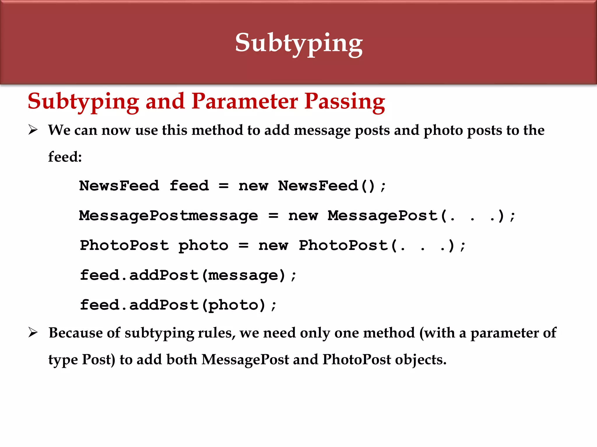 Subtyping
Subtyping and Parameter Passing
 We can now use this method to add message posts and photo posts to the
feed:
NewsFeed feed = new NewsFeed();
MessagePostmessage = new MessagePost(. . .);
PhotoPost photo = new PhotoPost(. . .);
feed.addPost(message);
feed.addPost(photo);
 Because of subtyping rules, we need only one method (with a parameter of
type Post) to add both MessagePost and PhotoPost objects.
 