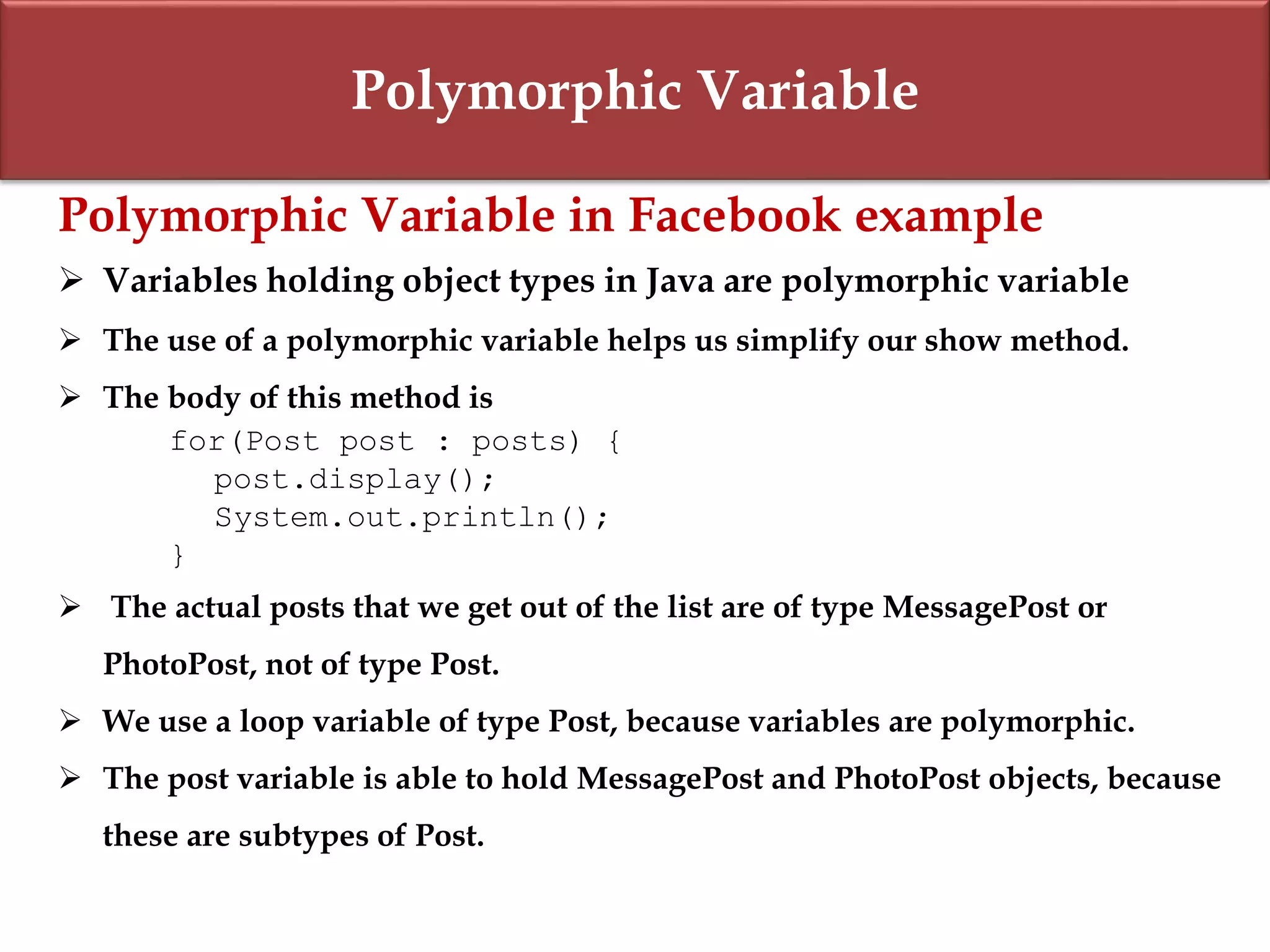 Polymorphic Variable
Polymorphic Variable in Facebook example
 Variables holding object types in Java are polymorphic variable
 The use of a polymorphic variable helps us simplify our show method.
 The body of this method is
for(Post post : posts) {
post.display();
System.out.println();
}
 The actual posts that we get out of the list are of type MessagePost or
PhotoPost, not of type Post.
 We use a loop variable of type Post, because variables are polymorphic.
 The post variable is able to hold MessagePost and PhotoPost objects, because
these are subtypes of Post.
 