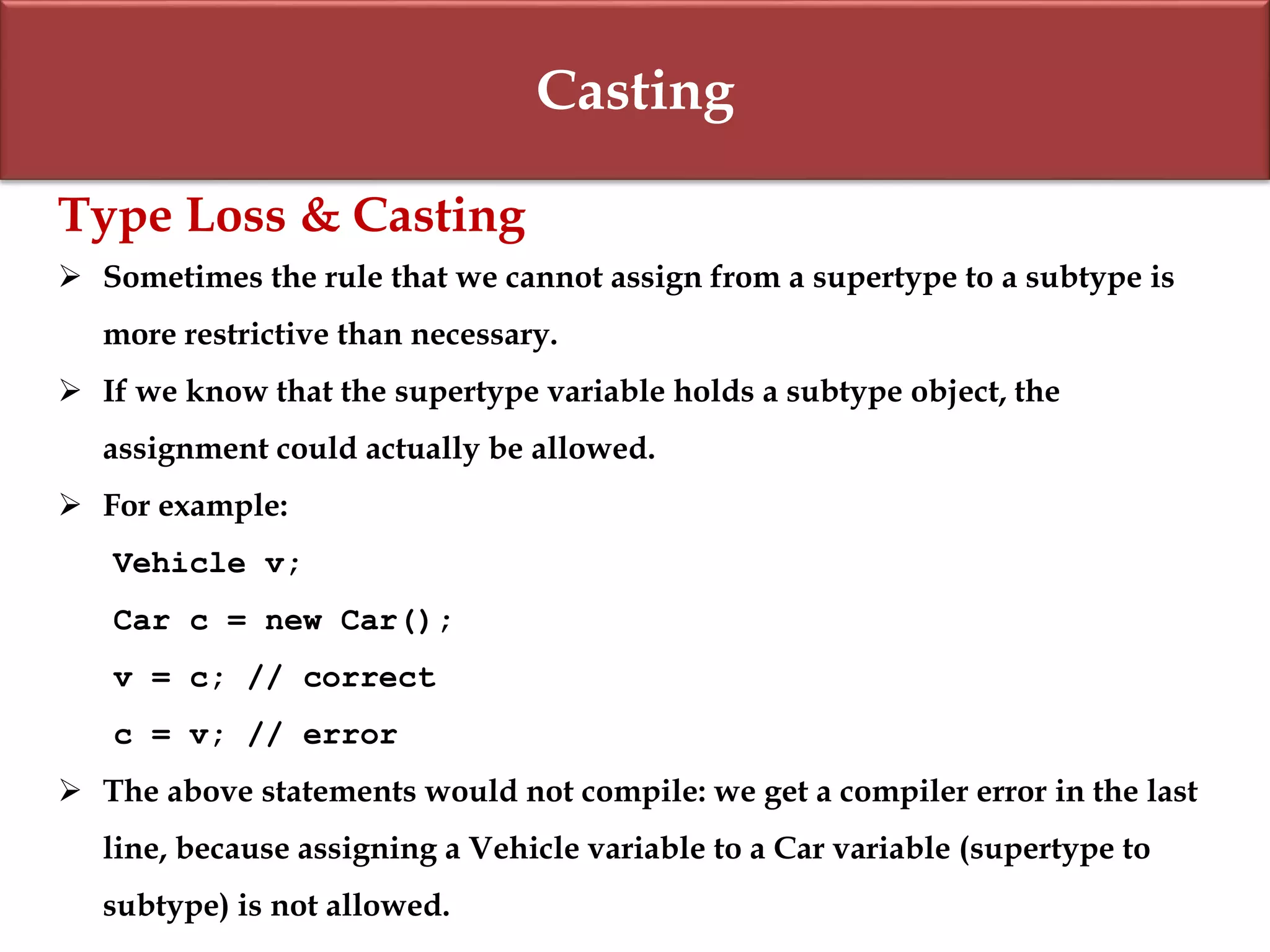 Casting
Type Loss & Casting
 Sometimes the rule that we cannot assign from a supertype to a subtype is
more restrictive than necessary.
 If we know that the supertype variable holds a subtype object, the
assignment could actually be allowed.
 For example:
Vehicle v;
Car c = new Car();
v = c; // correct
c = v; // error
 The above statements would not compile: we get a compiler error in the last
line, because assigning a Vehicle variable to a Car variable (supertype to
subtype) is not allowed.
 