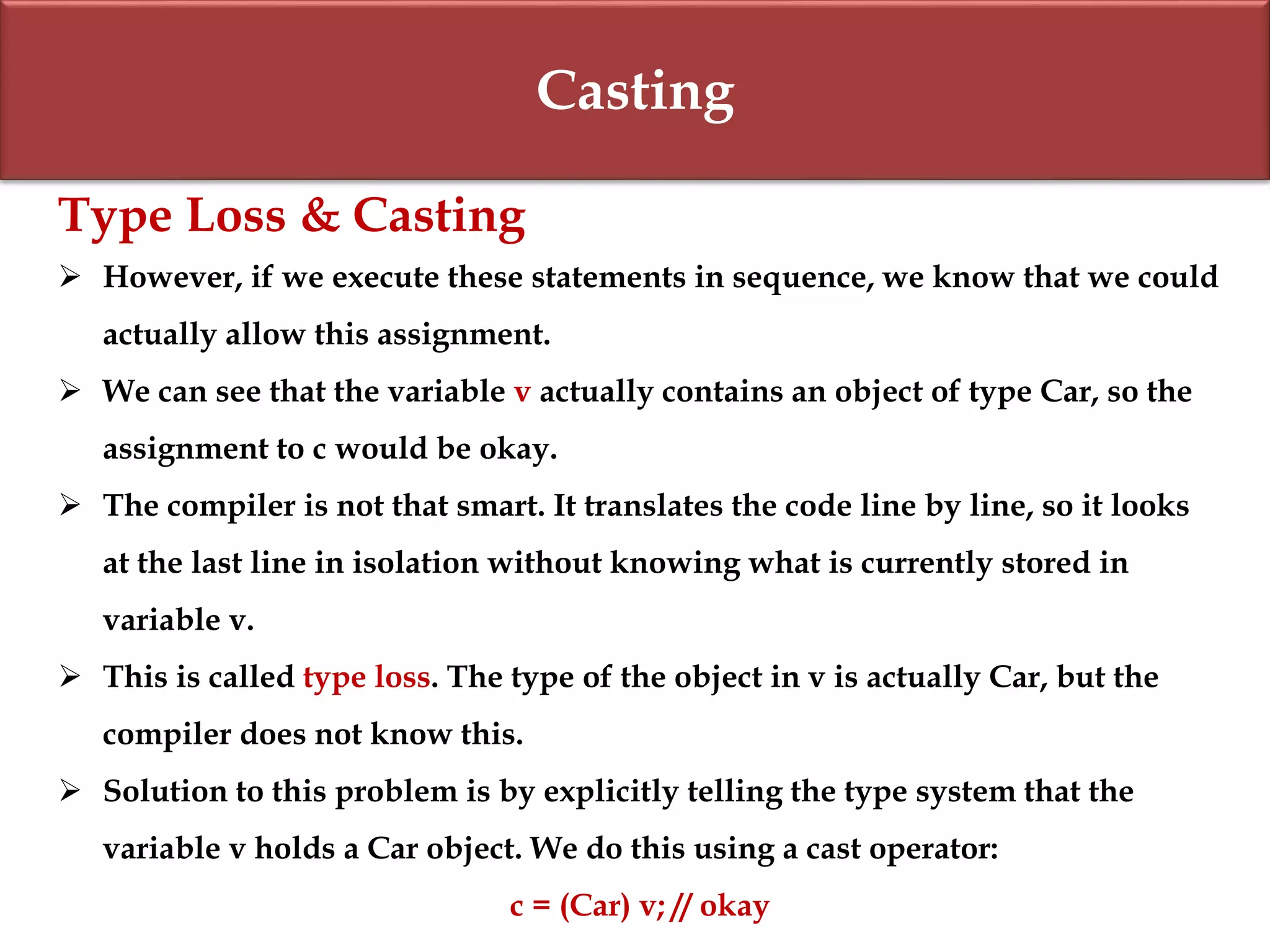 Casting
Type Loss & Casting
 However, if we execute these statements in sequence, we know that we could
actually allow this assignment.
 We can see that the variable v actually contains an object of type Car, so the
assignment to c would be okay.
 The compiler is not that smart. It translates the code line by line, so it looks
at the last line in isolation without knowing what is currently stored in
variable v.
 This is called type loss. The type of the object in v is actually Car, but the
compiler does not know this.
 Solution to this problem is by explicitly telling the type system that the
variable v holds a Car object. We do this using a cast operator:
c = (Car) v; // okay
 
