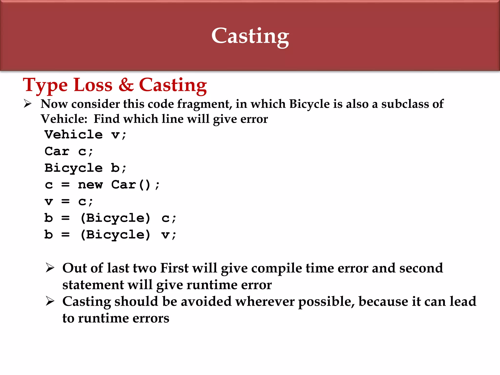 Casting
Type Loss & Casting
 Now consider this code fragment, in which Bicycle is also a subclass of
Vehicle: Find which line will give error
Vehicle v;
Car c;
Bicycle b;
c = new Car();
v = c;
b = (Bicycle) c;
b = (Bicycle) v;
 Out of last two First will give compile time error and second
statement will give runtime error
 Casting should be avoided wherever possible, because it can lead
to runtime errors
 