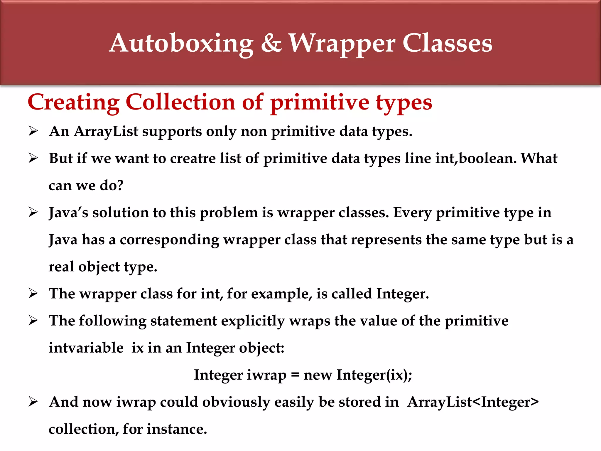 Autoboxing & Wrapper Classes
Creating Collection of primitive types
 An ArrayList supports only non primitive data types.
 But if we want to creatre list of primitive data types line int,boolean. What
can we do?
 Java’s solution to this problem is wrapper classes. Every primitive type in
Java has a corresponding wrapper class that represents the same type but is a
real object type.
 The wrapper class for int, for example, is called Integer.
 The following statement explicitly wraps the value of the primitive
intvariable ix in an Integer object:
Integer iwrap = new Integer(ix);
 And now iwrap could obviously easily be stored in ArrayList<Integer>
collection, for instance.
 